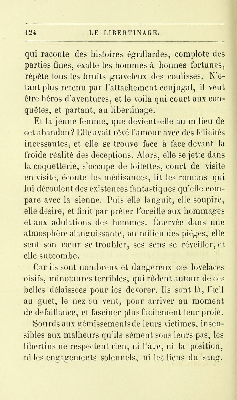 qui raconte des histoires égrillardes, complote des parties fines, exalte les hommes à bonnes fortunes, répète tous les bruits graveleux des coulisses. N'é- tant plus retenu par l'attachement conjugal, il veut être héros d'aventures, et le voilà qui court aux con- quêtes, et partant, au libertinage. Et la jeune femme, que devient-elle au milieu de cet abandon? Elle avait rêvé l'amour avec des félicités incessantes, et elle se trouve face à face devant la froide réalité des déceptions. Alors, elle se jette dans la coquetterie, s'occupe de toilettes, court de visite en visite, écoute les médisances, lit les romans qui lui déroulent des existences fantastiques qu'elle com- pare avec la sienne. Puis elle languit, elle soupire, elle désire, et finit par prêter Toreille aux hommages et aux adulations des hommes. Énervée dans une atmosphère alanguissante, au milieu des pièges, elle sent son cœur se troubler, ses sens se réveiller, et elle succombe. Car ils sont nombreux et dangereux ces lovelaccs oisifs, minotaures terribles, qui rôdent autour de ces belles délaissées pour les dévorer. Ils sont Là, l'œil au guet, le nez au vent, pour arriver au moment de défaillance, et fasciner plus facilement leur proie. Sourds aux gémissements de leurs victimes, insen- sibles aux malheurs qu'ils sèment sous leurs pas, les libertins ne respectent rien, ni Tâ^e, ni la position, ni les engagements solennels, ni les liens du sang.