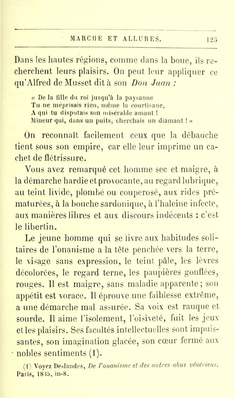 Dans les hautes régions, comme dans la boue, ils re- cherchent leurs plaisirs. On peut Imir appliquer ce qu'Alfred de Musset dit à son Do}i Juan : « Delà fille du roi jusqu'à la paysanne Tu ne méprisais rien, même la courtisane, A qui tu disputais son misérable amant ! Mineur qui, dans un puits, cherchais un diamant ! » On reconnaît facilement ceux que la débauche tient sous son empire, car elle leur imprime un ca- chet de flétrissure. Vous avez remarqué cet homme sec et maigre, à la démarche hardie et provocante, au regard lubrique, au teint livide, plombé ou couperosé, aux rides pré- maturées, à la bouche sardonique, h l'haleine infecte, aux manières libres et aux discours indécents ; c'est le libertin. Le jeune homme qui se livre aux habitudes soli- taires de l'onanisme a la tête penchée vers la terre, le visage sans expression, le teint pâle, les lèvres décolorées, le regard terne, les paupières gonflées, rotiges. Il est maigre, sans maladie apparente ; son appétit est vorace. Il éprouve une faiblesse extrême, a une démarche mal assurée. Sa voix est rauque et sourde. Il aime l'isolement, l'oisiveté, fuit les joux et les plaisirs. Ses facultés intellectuelles sont imi)uis- santes, son imagination glacée, son cœur fermé aux nobles sentiments (1). (1^ Voyez Deslandes, De l'onanisme et des autres abus vénériens. Paris, 18i5, in-8.
