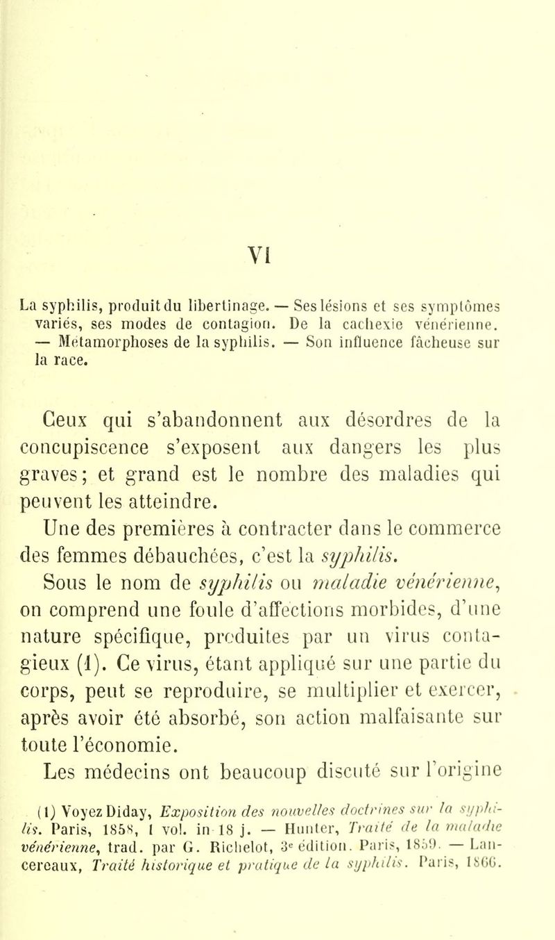 La syphilis, produit du libertinage. — Ses lésions et ses synnplômes variés, ses modes de contagion. De la cachexie vénérienne. — Métamorphoses de la syphilis. — Son influence fâcheuse sur la race. Ceux qui s'abandonnent aux désordres de la concupiscence s'exposent aux dangers les plus graves ; et grand est le nombre des maladies qui peuvent les atteindre. Une des premières à contracter dans le commerce des femmes débauchées, c'est la syphilis. Sous le nom de syphilis ou maladie vénérienne^ on comprend une foule d'affections morbides, d'ime nature spécifique, produites par un virus conta- gieux (1). Ce virus, étant appliqué sur une partie du corps, peut se reproduire, se multiplier et exercer, après avoir été absoi^bé, son action malfaisante sur toute l'économie. Les médecins ont beaucoup discuté sur l'origine (1) Voyez Diday, Exposition des nouvp.Ues docfrifies sur In si/plii- //y. Paris, 185s, l vol. in 18 j. — Hunter, Traité de la maladie vénérienne, trad. par G. Richelot, 3« édition. Paris, 1859. — Lan- cereaux, Traité historique et pratique de la sijjdulis. Paris, 18(50.