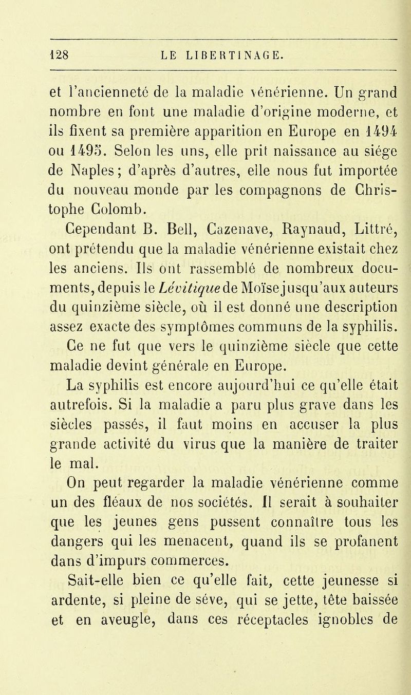 et l'ancienneté de la maladie vénérienne. Un grand nombre en font une maladie d'origine moderne, et ils fixent sa première apparition en Europe en 1494 ou 149o. Selon les uns, elle prit naissance au siège de Naples; d'après d'autres, elle nous fut importée du nouveau monde par les compagnons de Chris- tophe Colomb. Cependant B. Bell, Cazenave, Raynaud, Littré, ont prétendu que la maladie vénérienne existait chez les anciens. Ils ont rassemblé de nombreux docu- ments, depuis le Lévitiquede Moïsejusqu'aux auteurs du quinzième siècle, où il est donné une description assez exacte des symptômes communs de la syphilis. Ce ne fut que vers le quinzième siècle que cette maladie devint générale en Europe. La syphilis est encore aujourd'hui ce qu'elle était autrefois. Si la maladie a paru plus grave dans les siècles passés, il faut moins en accuser la plus grande activité du virus que la manière de traiter le mal. On peut regarder la maladie vénérienne comme un des fléaux de nos sociétés. 11 serait à souhaiter que les jeunes gens pussent connaître tous les dangers qui les menacent, quand ils se profanent dans d'impurs commerces. Sait-elle bien ce qu'elle fait, cette jeunesse si ardente, si pleine de séve, qui se jette, tête baissée et en aveugle, dans ces réceptacles ignobles de
