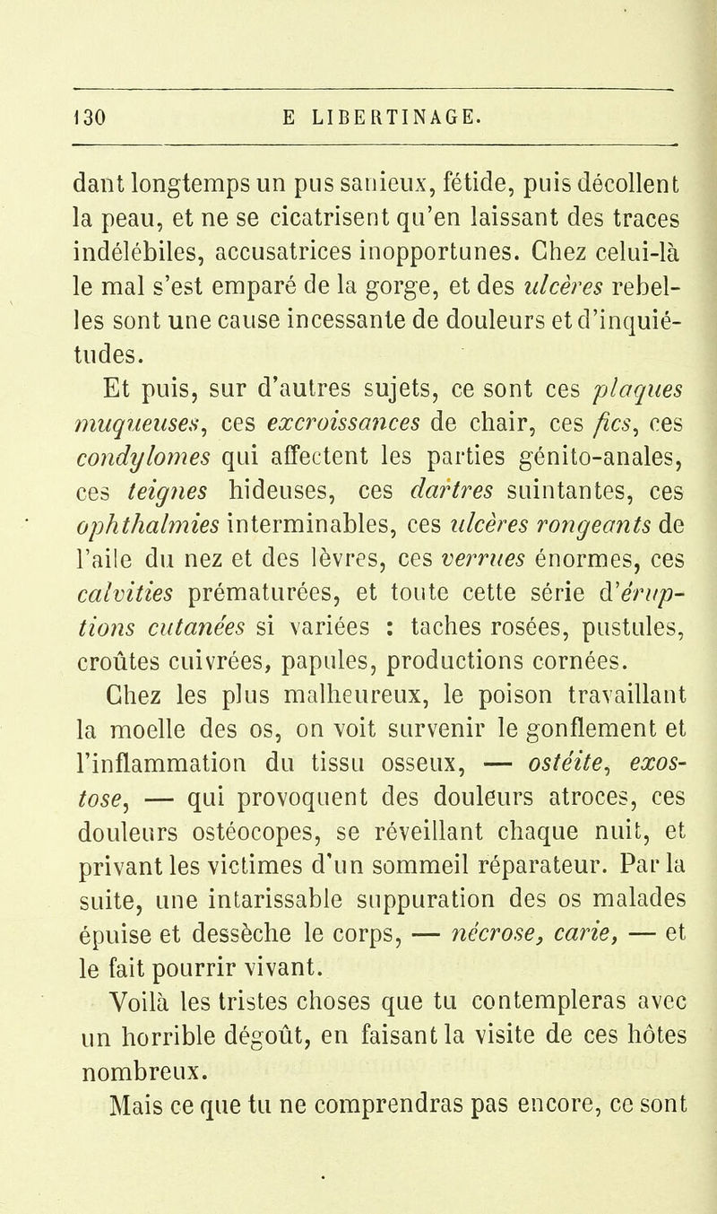 dant longtemps un pus saiiieux, fétide, puis décollent la peau, et ne se cicatrisent qu'en laissant des traces indélébiles, accusatrices inopportunes. Chez celui-là le mal s'est emparé de la gorge, et des ulcères rebel- les sont une cause incessante de douleurs et d'inquié- tudes. Et puis, sur d'autres sujets, ce sont ces plaques muqueuses^ ces excroissances de chair, ces fics^ ces condylomes qui affectent les parties génito-anales, ces teignes hideuses, ces dartres suintantes, ces ophthalmies interminables, ces ulcères rongeants de l'aile du nez et des lèvres, ces verrues énormes, ces calvities prématurées, et toute cette série à'érup- tions cutanées si variées : taches rosées, pustules, croûtes cuivrées, papules, productions cornées. Chez les plus malheureux, le poison travaillant la moelle des os, on voit survenir le gonflement et l'inflammation du tissu osseux, — ostéite^ exos- tose, — qui provoquent des douleurs atroces, ces douleurs ostéocopes, se réveillant chaque nuit, et privant les victimes d'un sommeil réparateur. Parla suite, une intarissable suppuration des os malades épuise et dessèche le corps, — nécrose, carie, — et le fait pourrir vivant. Voilà les tristes choses que tu contempleras avec un horrible dégoût, en faisant la visite de ces hôtes nombreux. Mais ce que tu ne comprendras pas encore, ce sont