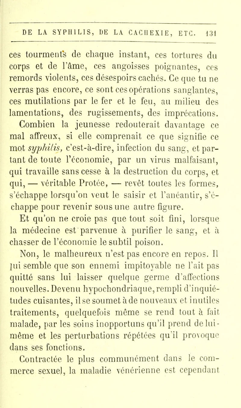 ces tourments de chaque instant, ces tortures du corps et de l'âme, ces angoisses poignantes, ces remords violents, ces désespoirs cachés. Ce que tu ne verras pas encore, ce sont ces opérations sanglantes, ces mutilations par le fer et le feu, au milieu des lamentations, des rugissements, des imprécations. Combien la jeunesse redouterait davantage ce mal affreux, si elle comprenait ce que signifie ce mot syphilis, c'est-à-dire, infection du sang, et par- tant de toute l'économie, par un virus malfaisant, qui travaille sans cesse à la destruction du corps, et qui, — véritable Protée, — revêt toutes les formes, s'échappe lorsqu'on veut le saisir et l'anéantir, s'é- chappe pour revenir sous une autre figure. Et qu'on ne croie pas que tout soit fini, lorsque la médecine est parvenue à purifier le sang, et à chasser de l'économie le subtil poison. Non, le malheureux n'est pas encore en repos. Il lui semble que son ennemi impitoyable ne l'ait pas quitté sans lui laisser quelque germe d'affections nouvelles. Devenu hypochondriaque,rempli d'inquié- tudes cuisantes, il se soumet à de nouveaux et inutiles traitements, quelquefois même se rend tout à fait malade, par les soins inopportuns qu'il prend de lui- même et les perturbations répétées qu'il provoque dans ses fonctions. Contractée le plus communément dans le com- merce sexuel, la maladie vénérienne est cependant