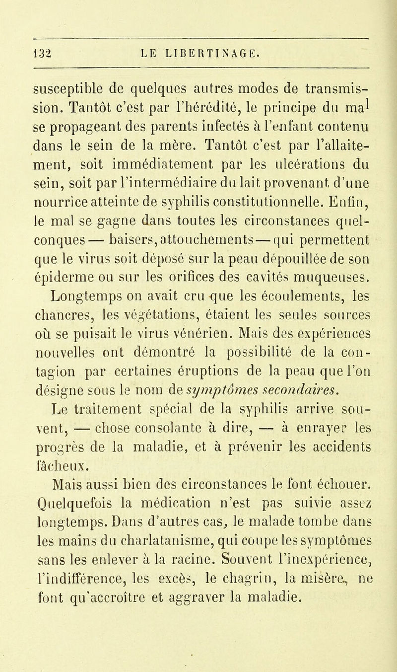 susceptible de quelques autres modes de transmis- sion. Tantôt c'est par l'hérédité, le principe du ma^ se propageant des parents infectés à l'enfant contenu dans le sein de la mère. Tantôt c'est par l'allaite- ment, soit immédiatement par les ulcérations du sein, soit par l'intermédiaire du lait provenant d'une nourrice atteinte de syphilis constitutionnelle. Enfin, le mal se gagne dans toutes les circonstances quel- conques— baisers,attouchements — qui permettent que le virus soit déposé sur la peau dépouillée de son épiderme ou sur les orifices des cavités muqueuses. Longtemps on avait cru que les écoulements, les chancres, les végétations, étaient les seules sources 011 se puisait le virus vénérien. Mais des expériences nouvelles ont démontré la possibilité de la con- tagion par certaines éruptions de la peau que l'on désigne sous le nom ÔlQ symptômes secondaires. Le traitement spécial de la syphilis arrive sou- vent, — chose consolante à dire, — à enrayer les progrès de la maladie, et à prévenir les accidents fâcheux. Mais aussi bien des circonstances le font échouer. Quelquefois la médication n'est pas suivie assez longtemps. Dans d'autres cas^ le malade tombe dans les mains du charlatanisme, qui coupe les symptômes sans les enlever à la racine. Souvent l'inexpérience, l'indifférence, les excès, le chagrin, la misèra, ne font qu'accroître et aggraver la maladie.