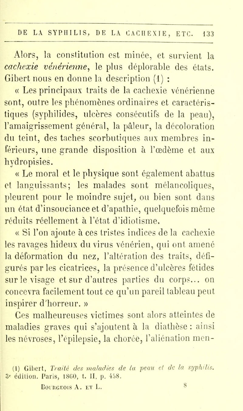 Alors, la constitution est mince, et survient la cachexie vénérienne^ le plus déplorable des états. Gibert nous en donne la description (1) : (( Les principaux traits de la cachexie vénérienne sont, outre les phénonaènes ordinaires et caractéris- tiques (syphilides, ulcères consécutifs de la peau), ramaigrissement général, la pâleur, la décoloration du teint, des taches scorbutiques aux membres in- férieurs, une grande disposition à l'œdème et aux hydropisies. « Le moral et le physique sont également abattus et languissants; les malades sont mélancoliques, pleurent pour le moindre sujets ou bien sont dans un état d'insouciance et d'apathie, quelquefois même réduits réellement à l'état d'idiotisme. (( Si Ton ajoute à ces tristes indices de la cachexie les ravages hideux du virus vénérien, qui ont amené la déformation du nez, l'altération des traits, défi- gurés par les cicatrices, la présence d'ulcères fétides sur le visage et sur d'autres parties du corps... on concevra facilement tout ce qu'un pareil tableau peut inspirer d'horreur. » Ces malheureuses victimes sont alors atteintes de maladies graves qui s'ajoutent à la diathèse : ainsi les névroses, l'épilepsie, la chorée, l'aliénation mcn- (1) Gihert, Traité des maladies de la peau cl de la syphilis. 3^ édition. Paris, 18G0, t. II, p. i58. DoruGcois A. et L. 8
