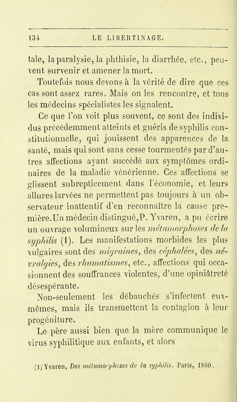 taie, la paralysie, la phthisie, la diarrhée, etc., peu- vent survenir et amener la mort. Toutefois nous devons à la vérité de dire que ces cas sont assez rares. Mais on les rencontre, et tous les médecins spécialistes les signalent. Ce que Ton voit plus souvent, ce sont des indivi- dus précédemment atteints et guéris de syphilis con- stitutionnelle, qui jouissent des apparences de la santé, mais qui sont sans cesse tourmentés par d'au- tres affections ayant succédé aux symptômes ordi- naires de la maladie vénérienne. Ces affections se glissent subrepticement dans l'économie, et leurs allures larvées ne permettent pas toujours à un ob- servateur inattentif d'en reconnaître la cause pre- mière.Un médecin distingué,?. Yvaren, a pu écrire un ouvrage volumineux sur les métamorphoses delà syphilis (1). Les manifestations morbides les plus vulgaires sont des migraines^ des céphalées^ des né- vralgies^ des rhumatismes^ etc., affections qui occa- sionnent des souffrances violentes, d'une opiniâtreté désespérante. Non-seulement les débauchés s'infectent eux- mêmes, mais ils transmettent la contagion à leur progéniture. Le père aussi bien que la mère communique le virus syphilitique aux enfants, et alors (1) Yvaren, Des mélamorphoses de la syphilis. Paris, 1860.