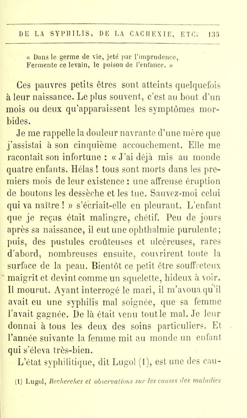 c( Dans le germe de vie, jeté par l'iinprndence, Fermente ce levain, le poison de l'enfance. » Ces pauvres petits êtres sont atteints quelquefois à leur naissance. Le plus souvent, c'est au bout d'un mois ou deux qu'apparaissent les symptômes mor- bides. Je me rappelle la douleur navrante d'une mère que j'assistai h son cinquième accouchement. Elle me racontait son infortune : «J'ai déjà mis au monde quatre enfants. Hélas ! tous sont morts dans les pre- miers mois de leur existence : une affreuse éruption de boutons les dessèche et les tue. Sauvez-moi celui qui va naître ! » s'é'criait-elle en pleurant. L'enfant que je reçus était malingre, chétif. Peu de jours après sa naissance, il eut une ophthalmie purulente; puis, des pustules croûteuses et ulcéreuses, rares d'abord, nombreuses ensuite, couvrirent toute la surface de la peau. Bientôt ce petit être souffieteux maigrit et devint comme un squelette, hideux à voir. Il mourut. Ayant interrogé le mari, il m'avoua qu'il avait eu une syphilis mal soignée, que sa femme l'avait gagnée. De là était venu tout le mal. Je leur donnai à tous les deux des soins particuliers. Et l'année suivante la femme mit au monde un enfant qui s'éleva très-bien. L'état syphilitique, dit Lugol (1), est une des cau- (1) Lngol, Recherches ei observations sur les causes des maladies