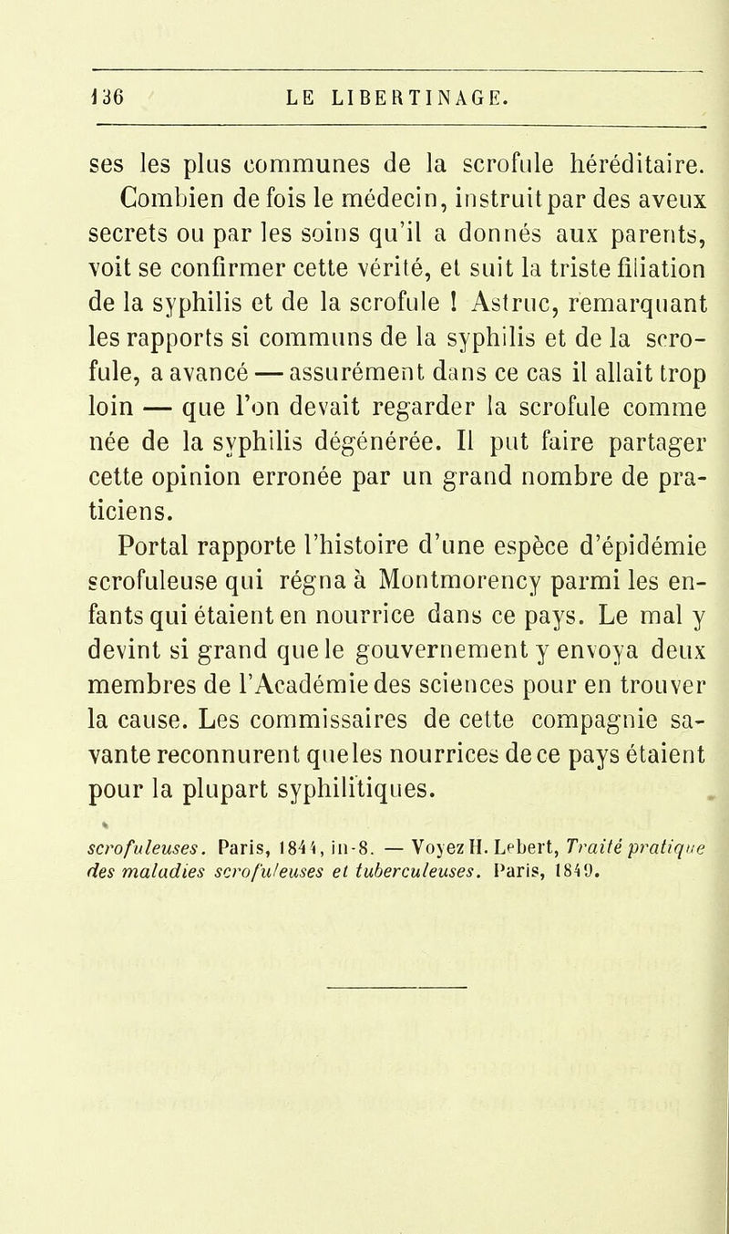 ses les plus communes de la scrofule héréditaire. Combien de fois le médecin, instruit par des aveux secrets ou par les soins qu'il a donnés aux parents, voit se confirmer cette vérité, et suit la triste filiation de la syphilis et de la scrofule I Astruc, remarquant les rapports si communs de la syphilis et de la scro- fule, a avancé — assurément dans ce cas il allait trop loin — que l'on devait regarder la scrofule comme née de la syphiUs dégénérée. Il put faire partager cette opinion erronée par un grand nombre de pra- ticiens. Portai rapporte l'histoire d'une espèce d'épidémie scrofuleuse qui régna à Montmorency parmi les en- fants qui étaient en nourrice dans ce pays. Le mal y devint si grand que le gouvernement y envoya deux membres de l'Académie des sciences pour en trouver la cause. Les commissaires de cette compagnie sa- vante reconnurent que les nourrices de ce pays étaient pour la plupart syphilitiques. scrofuleuses. Paris, 184'i, in-8. — Voyez H. Lebert, Traité pratique des maladies scrofuleuses et tuberculeuses. Paris, 1849.