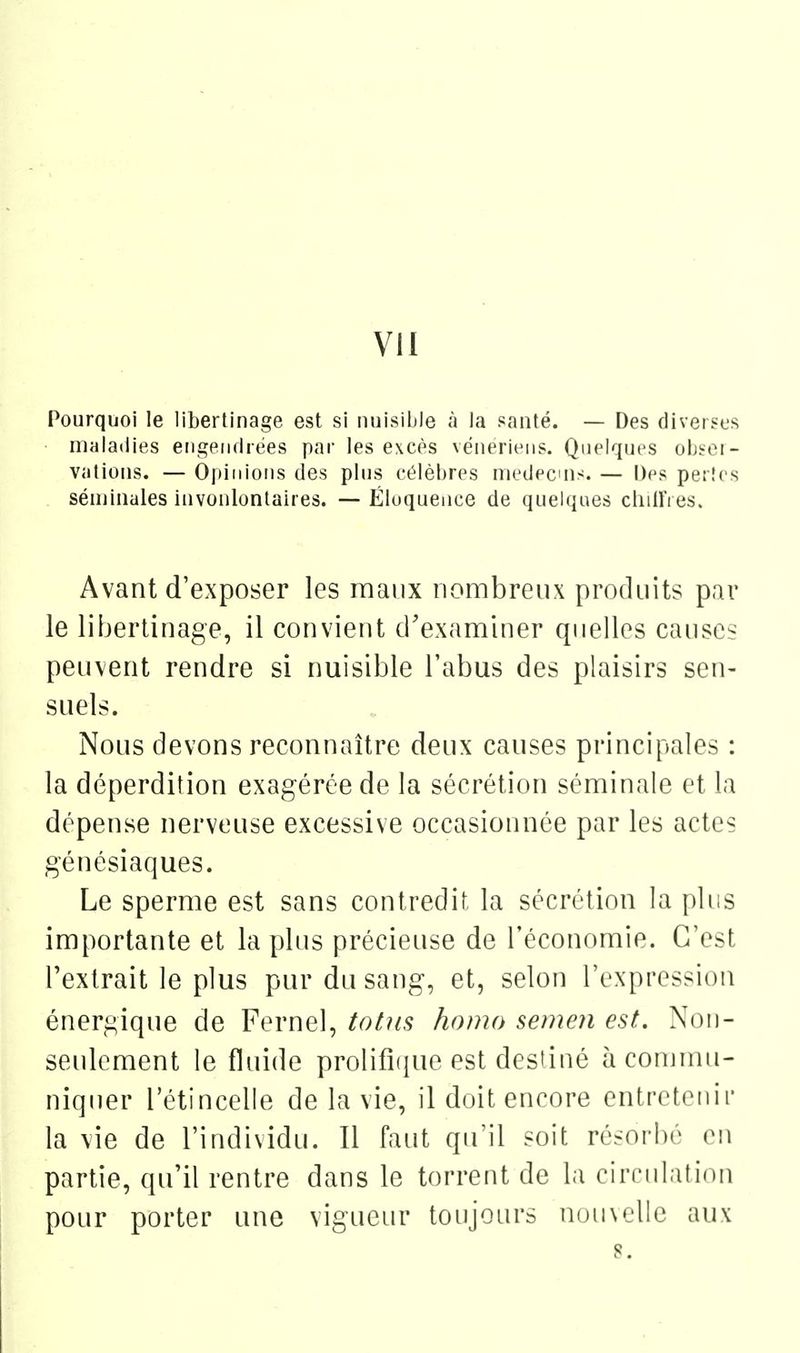 Pourquoi le libertinage est si nuisible à la santé. — Des diverses maladies engendrées par les excès vénériens. Quelques olj«ei- valions. — Opinions des plus célèbres médecins. — Des pertes . séminales invonlonlaires. — Éluquence de quelques chiU'i es. Avant d'exposer les maux nombreux produits par le libertinage, il convient d'examiner quelles causes peuvent rendre si nuisible l'abus des plaisirs sen- suels. Nous devons reconnaître deux causes principales : la déperdition exagérée de la sécrétion séminale et la dépense nerveuse excessive occasionnée par les actes génésiaques. Le sperme est sans contredit la sécrétion la phis importante et la plus précieuse de l'économie. C'est l'extrait le plus pur du sang, et, selon l'expression énergique de Fernel, totus homo semen est. Noii- seulcment le fluide prolifiiiue est destiné à commu- niquer l'étincelle de la vie, il doit encore entretenir la vie de l'individu. Il faut qu'il soit résorbé en partie, qu'il rentre dans le torrent de la cirrulatinn pour porter une vigueur toujours n(jii\L'lle aux 8.