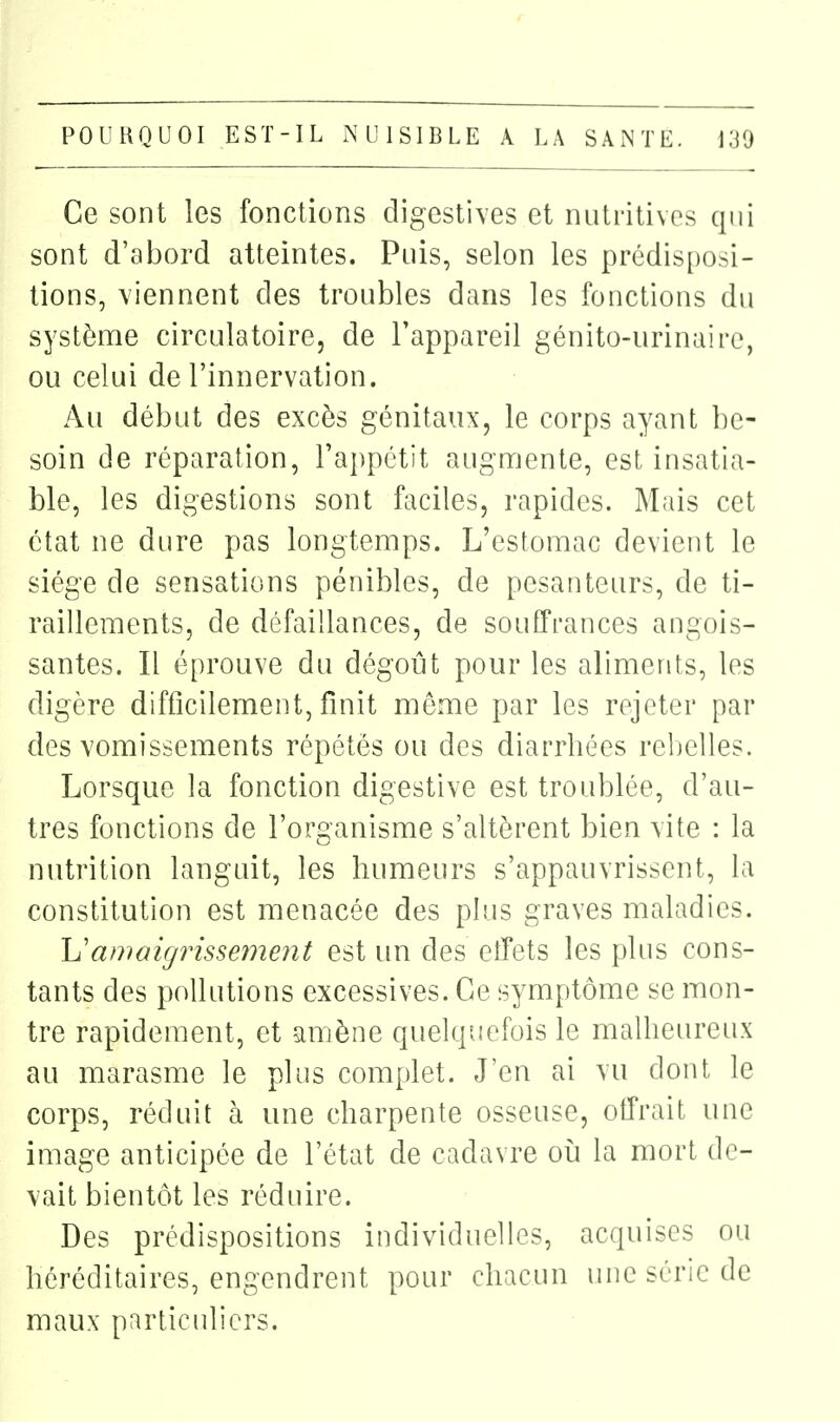 Ce sont les fonctions digestives et nutritives qui sont d'abord atteintes. Puis, selon les prédis[)osi- tions, viennent des troubles dans les fonctions du systènne circulatoire, de l'appareil génito-urinaire, ou celui de l'innervation. Au début des excès génitaux, le corps ayant be- soin de réparation, l'appétit augnrjente, est insatia- ble, les digestions sont faciles, rapides. Mais cet état ne dure pas longtemps. L'estomac devient le siège de sensations pénibles, de pesanteurs, de ti- raillements, de défaillances, de souffrances angois- santes. Il éprouve du dégoût pour les aliments, les digère difficilement, finit même par les rejeter par des vomissements répétés ou des diarrhées rebelles. Lorsque la fonction digestive est troublée, d'au- tres fonctions de l'organisme s'altèrent bien vite : la nutrition languit, les humeurs s'appauvrissent, la constitution est menacée des plus graves maladies. Uamaigrissement est un des elîets les plus cons- tants des pollutions excessives. Ce symptôme se mon- tre rapidement, et amène quelquefois le malheureux au marasme le plus complet. J'en ai vu dont le corps, réduit à une charpente osseuse, offrait une image anticipée de l'état de cadavre où la mort de- vait bientôt les réduire. Des prédispositions individuelles, acquises ou héréditaires, engendrent pour chacun une série de maux particuliers.