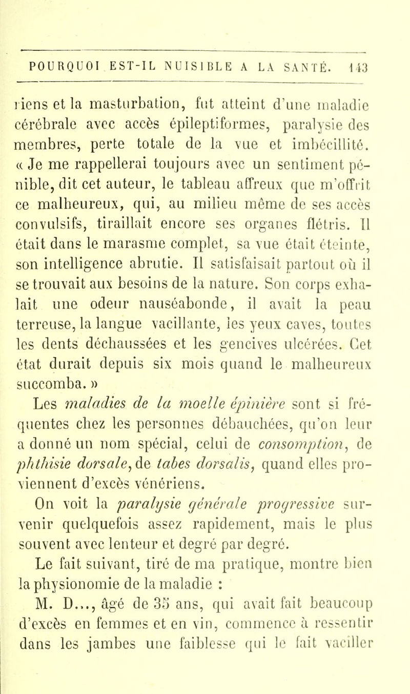 l iens et la masturbation, fut atteint d'une maladie cérébrale avec accès épileptiformes, paralysie des membres, perte totale de la vue et imbécillité. (( Je me rappellerai toujours avec un sentiment pé- nible, dit cet auteur, le tableau affreux que m'offi it ce malheureux, qui, au milieu même de ses accès convulsifs, tiraillait encore ses organes flétris. Il était dans le marasme complet, sa vue était éteinte, son intelligence abrutie. Il satisfaisait partout oii il se trouvait aux besoins de la nature. Son corps exha- lait une odeur nauséabonde, il avait la peau terreuse, la langue vacillante, les yeux caves, toutes les dents déchaussées et les gencives ulcérées. Cet état durait depuis six mois quand le malheureux succomba. » Les maladies de la moelle épinière sont si fré- quentes chez les personnes débauchées, qu'on leur a donné un nom spécial, celui de consomption^ de phthisie dorsale^de tabès dorsalisj quand elles pro- viennent d'excès vénériens. On voit la paralysie générale progressive sur- venir quelquefois assez rapidement, mais le plus souvent avec lenteur et degré par degré. Le fait suivant, tiré de ma pratique, montre bien la physionomie de la maladie : M. D..., âgé de 3rj ans, qui avait fait beaucoup d'excès en femmes et en vin, commence à ressentir dans les jambes une faiblesse qui \o fait vaciller