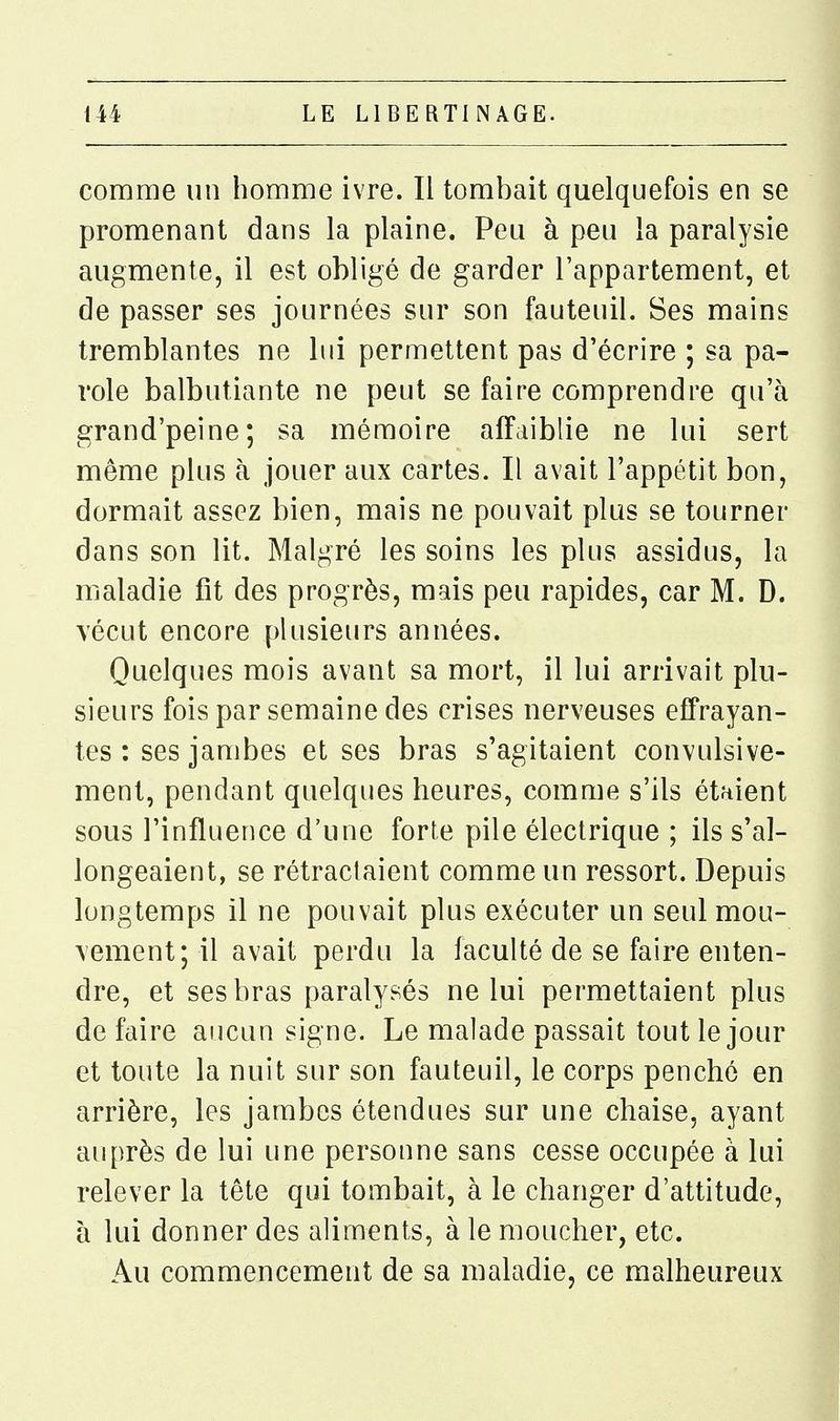 comme un homme ivre. Il tombait quelquefois en se promenant dans la plaine. Peu à peu la paralysie augmente, il est obligé de garder l'appartement, et de passer ses journées sur son fauteuil. Ses mains tremblantes ne lui permettent pas d'écrire ; sa pa- role balbutiante ne peut se faire comprendre qu'à grand'peine; sa mémoire affaiblie ne lui sert même plus à jouer aux cartes. Il avait l'appétit bon, dormait assez bien, mais ne pouvait plus se tourner dans son lit. Malgré les soins les plus assidus, la maladie fit des progrès, mais peu rapides, car M. D. vécut encore plusieurs années. Quelques mois avant sa mort, il lui arrivait plu- sieurs fois par semaine des crises nerveuses effrayan- tes : ses jambes et ses bras s'agitaient convulsive- ment, pendant quelques heures, comme s'ils étaient sous l'influence d'une forte pile électrique ; ils s'al- longeaient, se rétractaient comme un ressort. Depuis longtemps il ne pouvait plus exécuter un seul mou- vement; il avait perdu la faculté de se faire enten- dre, et ses bras paralysés ne lui permettaient plus de faire aucun signe. Le malade passait tout le jour et toute la nuit sur son fauteuil, le corps penché en arrière, les jambes étendues sur une chaise, ayant auprès de lui une personne sans cesse occupée à lui relever la tête qui tombait, à le changer d'attitude, h lui donner des aliments, à le moucher, etc. Au commencement de sa maladie, ce malheureux