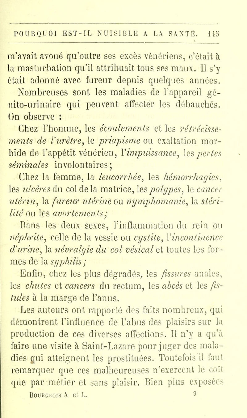 m'a^'ait avoué qu'outre ses excès vénériens, c'était h la masturbation qu'il attribuait tous ses maux. Il s'y était adonné avec fureur depuis quelques années. Nombreuses sont les maladies de l'appareil gé- nito-urinaire qui peuvent affecter les débauchés. On observe : Chez l'homme, les écoulements et les rétrécisse- ments de riirètre^ le priapisme ou exaltation mor- bide de l'appétit vénérien, Vimpuissance^ Iqs pertes séminales involontaires; Chez la femme, la leucorrhée^ les hémorrhagies, les ulcères à{\ col de la matrice, les polypes^ le cancer utérin^ la fureur utérine ow nymphomanie^ la stéri- lité ou les avortemenîs; Dans les deux sexes, l'inflammation du rein ou néphrite^ celle de la vessie ou cystite^ Yincontine?ice durine^ la névralgie du col vésical et toutes les for- mes de la Enfin, chez les plus dégradés, les fissures anales, les chutes et cancers du rectum, les abcès et les fis- tules à la marge de l'anus. Les auteurs ont rapporté des faits nombreux, qui démontrent l'influence de l'abus des plaisirs sur l.i production de ces diverses aff'ections. 11 n'y a qu'à faire une visite à Saint-Lazare pour juger des mala- dies gui atteignent les prostituées. Toutefois il laut, remarquer que ces malheureuses n'exercent le coït que par métier et saîis plaisir. Bien plus exposées Bourgeois A gI L. ^