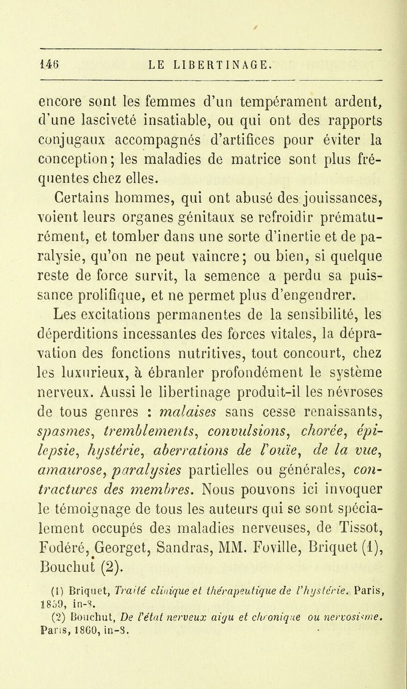 encore sont les femmes d'un tempérament ardent, d'une lasciveté insatiable, ou qui ont des rapports conjugaux accompagnés d'artifices pour éviter la conception ; les maladies de matrice sont plus fré- quentes chez elles. Certains hommes, qui ont abusé des jouissances, voient leurs organes génitaux se refroidir prématu- rément, et tomber dans une sorte d'inertie et de pa- ralysie, qu'on ne peut vaincre; ou bien, si quelque reste de force survit, la semence a perdu sa puis- sance prolifique, et ne permet plus d'engendrer. Les excitations permanentes de la sensibilité, les déperditions incessantes des forces vitales, la dépra- vation des fonctions nutritives, tout concourt, chez les luxurieux, à ébranler profondément le système nerveux. Aussi le libertinage produit-il les névroses de tous genres : malaises sans cesse renaissants, spasmes^ tremblements^ convulsions^ chorée^ épi- lepsie^ hystérie^ aberrations de rouïe^ de la vue^ amaurose, paralysies partielles ou générales, con- tractures des membres. Nous pouvons ici invoquer le témoignage de tous les auteurs qui se sont spécia- lement occupés des maladies nerveuses, de Tissot, Fodéré, Georget, Sandras, MM. Foville, Briquet (1), Bouchut (2). (1) Briquet, Traité clinique et thérapeutique de l'hystérie. Paris, 18^9, in-s. (2) Bouchut, De l'état nerveux aigu et chronique ou nervosi<me. Pans, 18G0, in-S.
