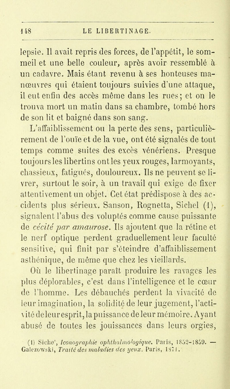lepsie. Il avait repris des forces, de l'appétit, le som- meil et une belle couleur, après avoir ressemblé h un cadavre. Mais étant revenu à ses honteuses ma- nœuvres qui étaient toujours suivies d'une attaque, il eut enfin des accès même dans les rues; et on le trouva mort un matin dans sa chambre, tombé hors de son Ht et baigné dans son sang. L'affaiblissement ou la perte des sens, particuliè- rement de l'ouïe et de la vue, ont été signalés de tout temps comme suites des excès vénériens. Presque toujours les libertins ont les yeux rouges, larmoyants, chassieux, fatigués, douloureux. Ils ne peuvent se li- vrer, surtout le soir, h un travail qui exige de fixer attentivement un objet. Cet état prédispose à des ac- cidents plus sérieux. Sanson, Rognetta, Sichel (1), signalent l'abus des voluptés comme cause puissante de cécité pa?' amaurose. Ils ajoutent que la rétine et le nerf optique perdent graduellement leur faculté sensitive, qui finit par s'éteindre d'affaiblissement asthénique, de même que chez les \ieillards. Oi^i le libertinage paraît produire les ravages les plus déplorables, c'est dans l'intelligence et le cœur de l'homme. Les débauchés perdent la vivacité de leur imagination, la solidité de leur jugement, l'acti- \ ité deleur esprit, la puissance de leur mémoire. Ayant abusé de toutes les jouissances dans leurs orgies, (l) Siche', Iconographie ophthalmohgique. Paris, lS52-!859. — Galezowski, Traité des maladies des yeux. Paris, 1S71.
