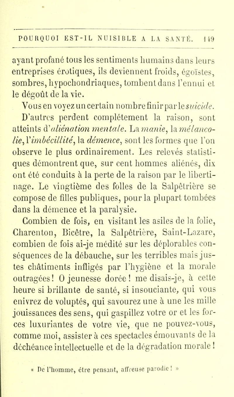 ayant profané tous les sentiments humains dans leurs entreprises érotiques, ils deviennent froids, égoïstes, sombres, liypochondriaques, tombent dans l'ennui el, le dégoût de la vie. Vous en voyez un certain nombre finir par le5?//czV/e. D'autres perdent complètement la raison, sont atteints à'aliénatioîi mentale. La manie^ \a7nélanco- lie^Yimbécillité, la démence^ sont les formes que l'on observe le plus ordinairement. Les relevés statisti- ques démontrent que, sur cent hommes aliénés, dix ont été conduits à la perte de la raison par le liberti- nage. Le vingtième des folles de la Salpêtrière se compose de filles publiques, pour la plupart tombées dans la démence et la paralysie. Combien de fois, en visitant les asiles de la folie, Cliarenton, Bicêtre, la Salpêtrière, Saint-Lazare, combien de fois ai-je médité sur les déplorables con- séquences de la débauche, sur les terribles mais jus- tes châtiments infligés par l'hygiène et la morale outragées! 0 jeunesse dorée! me disais-je, à celte heure si brillante de santé, si insouciante, qui vous enivrez de voluptés, qui savourez une à une les mille jouissances des sens, qui gaspillez votre or et les for- ces luxuriantes de votre vie, que ne pouvez-vous, comme moi, assister à ces spectacles émouvants de la déchéance intellectuelle et de la dégradation morale î « De l'homme, être pensant, alficuse parodie!