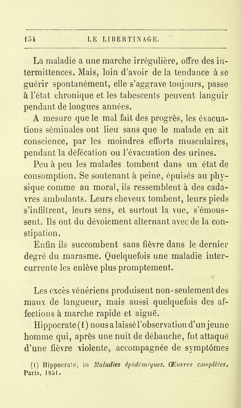 La maladie a une marche irrégnlière, offre des in- termittences. Mais, loin d'avoir de la tendance à se guérir spontanément, elle s'aggrave toujours, passe à l'état chronique et les tabescents peuvent languir pendant de longues années. A mesure que le mal fait des progrès, les évacua- tions séminales ont lieu sans que le malade en ait conscience, par les moindres efforts musculaires, pendant la défécation ou l'évacuation des urines. Peu à peu les malades tombent dans un état de consomption. Se soutenant à peine, épuisés au phy- sique comme au moral, ils ressemblent à des cada- vres ambulants. Leurs cheveux tombent, leurs pieds s'infiltrent, leurs sens, et surtout la vue, s'émous- sent. Ils ont du dévoiement alternant avec de la con- stipation. Enfin ils succombent sans fièvre dans le dernier degré du marasme. Quelquefois une maladie inter- currente les enlève plus promptement. Les excès vénériens produisent non-seulement des maux de langueur, mais aussi quelquefois des af- fections à marche rapide et aiguë. Hippocrate (1 ) nous a laissé l'observation d'un jeune homme qui, après une nuit de débauche, fut attaqué d'une fièvre violente, accompagnée de symptômes (1) Hippocrate^ in Maladies épidémrques. Œuvres complètes » Paris, 1851.