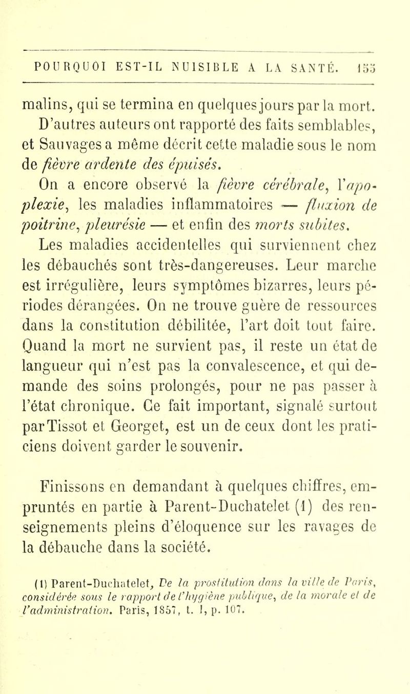 malins, qui se termina en quelquesjourspar la mort. D'autres auteurs ont rapporté des faits semblables, et Sauvages a même décrit cette maladie sous le nom de fièvre ardente des épuisés. On a encore observé la fièvre cérébrale^ Vapo- plexie^ les maladies inflammatoires — fluxion de poitrine^ pleurésie — et enfin des morts subites. Les maladies accidenlelles qui surviennent chez les débauchés sont très-dangereuses. Leur marche est irrégulière, leurs symptômes bizarres, leurs pé- riodes dérangées. On ne trouve guère de ressources dans la constitution débilitée, l'art doit tout faire. Quand la mort ne survient pas, il reste un état de langueur qui n'est pas la convalescence, et qui de- mande des soins prolongés, pour ne pas passer à l'état chronique. Ce fait important, signalé surtout parTissot et Georget, est un de ceux dont les prati- ciens doivent garder le souvenir. Finissons en demandant à quelques chiffres, em- pruntés en partie à Parent-Duchatelet (1) des ren- seignements pleins d'éloquence sur les ravages de la débauche dans la société. (I) Parent-Ducliatelet_, Ve la prosiitution dans la ville de Paris, considérée soiis le rapport de l'hygiène publique^ de la morale et de Vadministration. Paris, 1857, t. I, p. 107.