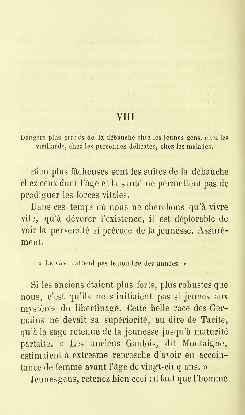 VIII Dangers plus grands de la débauche chez les jeunes gens, chez les vieillards, chez les personnes délicates, chez les malades. Bien plus fâcheuses sont les suites de la débauche chez ceux dont l'âge et la santé ne permettent pas de prodiguer les forces vitales. Dans ces temps où nous ne cherchons qu'à vivre vite, qu'à dévorer l'existence, il est déplorable de voir la perversité si précoce de la jeunesse. Assuré- ment. (i Le vice n'attend pas le nombre des années. » Si les anciens étaient plus forts, plus robustes que nous, c'est qu'ils ne s'initiaient pas si jeunes aux mystères du libertinage. Cette belle race des Ger- mains ne devait sa supériorité, au dire de Tacite, qu'à la sage retenue de la jeunesse jusqu'à maturité parfaite. «. Les anciens Gaulois, dit Montaigne, estimaient à extresme reprosche d'avoir eu accoin- tance de femme avant l'âge de vingt-cinq ans. » Jeunes gens, retenez bien ceci : il faut que l'homme
