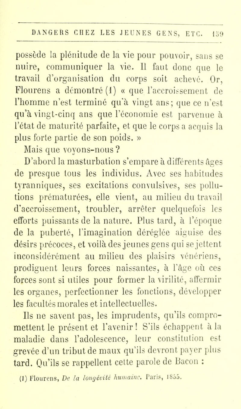 possède la plénitude de la \ie pour pouvoir, sans se nuire, communiquer la vie. Il faut donc que le travail d'organisation du corps soit achevé. Or, Flourens a démontré (1) « que l'accroissement de l'homme n'est terminé qu'à vingt ans; que ce n'est qu'à vingt-cinq ans que l'économie est parvenue à l'état de maturité parfaite, et que le corps a acquis la plus forte partie de son poids. » Mais que voyons-nous ? D'abord la masturbation s'empare à différents âges de presque tous les individus. Avec ses habitudes tyranniques, ses excitations convulsives, ses pollu- tions prématurées, elle vient, au milieu du travail d'accroissement, troubler, arrêter quelquefois les efforts puissants de la nature. Plus tard, à l'époque de la puberté, l'imagination déréglée aiguise des désirs précoces, et voilà des jeunes gens qui se jettent inconsidérément au milieu des plaisirs vénériens, prodiguent leurs forces naissantes, à l'âge oii ces forces sont si utiles pour former la virilité, affermir les organes, perfectionner les fonctions, développer les facultés morales et intellectuelles. Ils ne savent pas, les imprudents, qu'ils compro- mettent le présent et l'avenir ! S'ils échappent à la maladie dans l'adolescence, leur constitution est grevée d'un tribut de maux qu'ils devront jjayer plus tard. Qu'ils se rappellent cette parole de Bacon : (1) Flourens, De la longévité humaine. Taris, 1853.