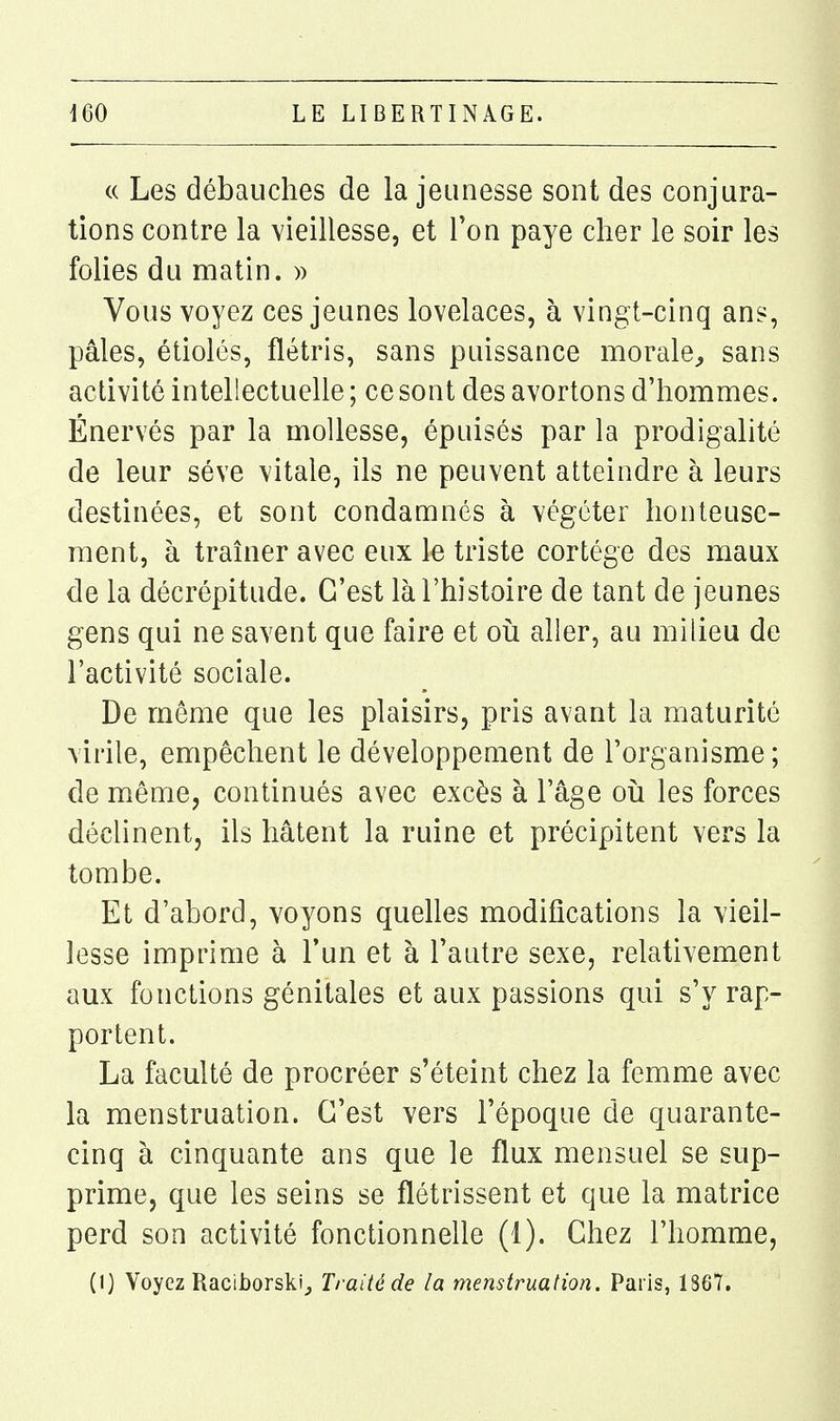 « Les débauches de la jeunesse sont des conjura- tions contre la vieillesse, et l'on paye cher le soir les folies du matin. » Vous voyez ces jeunes lovelaces, à vingt-cinq ans, pâles, étiolés, flétris, sans puissance morale^ sans activité intellectuelle ; ce sont des avortons d'hommes. Énervés par la mollesse, épuisés par la prodigalité de leur séve vitale, ils ne peuvent atteindre à leurs destinées, et sont condamnés à végéter honteuse- ment, à traîner avec eux le triste cortège des maux de la décrépitude. C'est là l'histoire de tant de jeunes gens qui ne savent que faire et oii aller, au milieu de l'activité sociale. De même que les plaisirs, pris avant la maturité virile, empêchent le développement de l'organisme; de même, continués avec excès à l'âge oîi les forces déclinent, ils hâtent la ruine et précipitent vers la tombe. Et d'abord, voyons quelles modifications la vieil- lesse imprime à l'un et à l'autre sexe, relativement aux fonctions génitales et aux passions qui s'y rap- portent. La faculté de procréer s'éteint chez la femme avec la menstruation. C'est vers l'époque de quarante- cinq à cinquante ans que le flux mensuel se sup- prime, que les seins se flétrissent et que la matrice perd son activité fonctionnelle (1). Chez l'homme, (1) Voyez Raciborskij Traité de la menstruation. Paris, 1867.