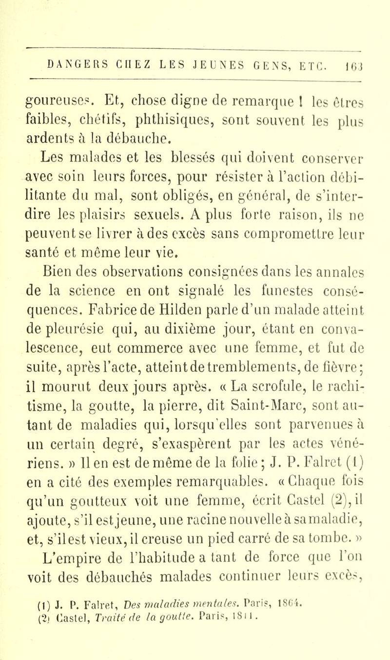 goiireuse?:. Et, chose digne de remarque l les êtres faibles, chétifs, phthisiques, sont souvent les plus ardents à la débauche. Les naalades et les blessés qui doivent conserver avec soin leurs forces, pour résister à l'action débi- litante du mal, sont obligés, en général, de s'inter- dire les plaisirs sexuels. A plus forte raison, ils ne peuvent se livrer à des excès sans compromettre leur santé et même leur vie. Bien des observations consignées dans les annales de la science en ont signalé les funestes consé- quences. Fabrice de Hilden parle d'un malade atteint de pleurésie qui, au dixième jour, étant en conva- lescence, eut commerce avec une femme, et fut de suite, après l'acte, atteint de tremblements, de fièvre; il mourut deux jours après. « La scrofule, le rachi- tisme, la goutte, la pierre, dit Saint-Marc, sont au- tant de maladies qui, lorsqu'elles sont parvenues à un certain degré, s'exaspèrent par les actes véné- riens. )) lien est de même de la folie; J. P. Falret (l) en a cité des exemples remarquables. « Chaque fois qu'un goutteux voit une femme, écrit Castel (2), il ajoute, s'il est jeune, une racine nouvelle à sa maladie, et, s'il est vieux, il creuse un pied carré de sa tombe. )> L'empire de l'habitude a tant de force que l'on voit des débauchés malades continuer leurs excès, (1) J. P. Falret, Des maladies mentales. Pnri?, ISCi. {2i Castel, Traité de la goutte. Paris, I8ii.