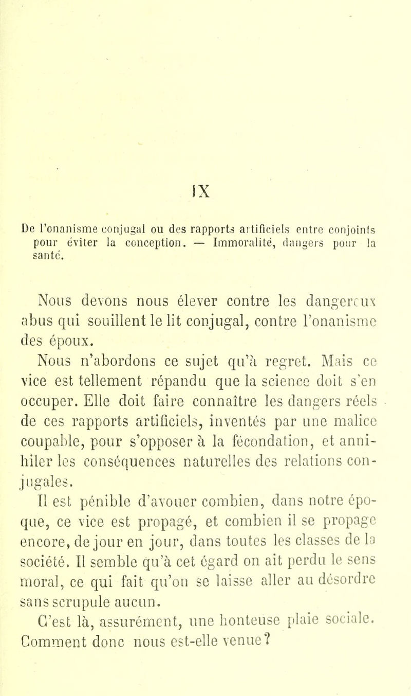 IX De l'onanisme conjugal ou des rapports artificiels entre conjoinis pour éviter la conception. — Imuioralité, dangers pour la santc. Nous devons nous élever contre les dangereux abus qui souillent le lit conjugal, contre l'onanismo des époux. Nous n'abordons ce sujet qu'à regret. Mais ce vice est tellenaent répandu que la science doit s en occuper. Elle doit faire connaître les dangers réels de ces rapports artificiels, inventés par une malice coupable, pour s'opposera la fécondation, et anni- hiler les conséquences naturelles des relations con- jugales. Il est pénible d'avouer combien, dans notre épo- que, ce vice est propagé, et combien il se propage encore, de jour en jour, dans toutes les classes de lo société. Il semble qu'à cet égard on ait perdu le sens moral, ce qui fait qu'on se laisse aller au désordre sans scrupule aucun. C'est là, assurément, une honteuse plaie sociale. Comment donc nous est-elle venue?