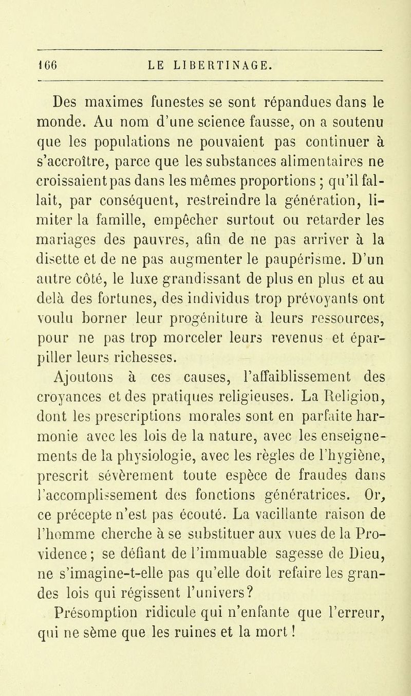 Des maximes funestes se sont répandues dans le monde. Au nom d'une science fausse, on a soutenu que les populations ne pouvaient pas continuer à s'accroître, parce que les substances alimentaires ne croissaient pas dans les mêmes proportions ; qu'il fal- lait, par conséquent, restreindre la génération, li- miter la famille, empêcher surtout ou retarder les mariages des pauvres, afin de ne pas arriver à la disette et de ne pas augmenter le paupérisme. D'un autre côté, le luxe grandissant de plus en plus et au delà des fortunes, des individus trop prévoyants ont voulu borner leur progéniture à leurs ressources, pour ne pas trop morceler leurs revenus et épar- piller leurs richesses. Ajoutons à ces causes, l'affaiblissement des croyances et des pratiques religieuses. La Religion, dont les prescriptions morales sont en parfaite har- monie avec les lois de la nature, avec les enseigne- ments de la physiologie, avec les règles de l'hygiène, prescrit sévèrement toute espèce de fraudes dans l'accomplissement des fonctions génératrices. Or^ ce précepte n'est pas écouté. La vacillante raison de l'homme cherche à se substituer aux vues de la Pro- vidence; se défiant de l'immuable sagesse de Dieu, ne s'imagine-t-elle pas qu'elle doit refaire les gran- des lois qui régissent l'univers? Présomption ridicule qui n'enfante que l'erreur, qui ne sème que les ruines et la mort !