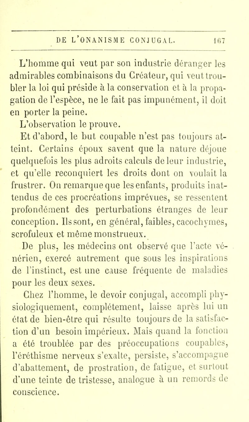 L'homme qui veut par son industrie déranger les admirables combinaisons du Créateur, qui veut trou- bler la loi qui préside à la conservation et à la propa- gation de l'espèce, ne le fait pas impunément, il doit en porter la peine. L'observation le prouve. Et d'abord, le but coupable n'est pas toujours at- teint. Certains époux savent que la nature déjoue quelquefois les plus adroits calculs de leur industrie, et qu'elle reconquiert les droits dont on voulait la frustrer. On remarque que les enfants, produits inat- tendus de ces procréations imprévues, se ressentent profondément des perturbations étranges de leur conception. Ilssont, en général, faibles, cacochymes, scrofuleux et même monstrueux. De plus, les médecins ont observé que l'acte vé- nérien, exercé autrement que sous les inspirations de l'instinct, est une cause fréquente de maladies pour les deux sexes. Chez l'homme, le devoir conjugal, accompli phy- siologiquement, complètement, laisse après lui un état de bien-être qui résulte toujours de la satisfac- tion d'un besoin impérieux. Mais quand la fonction a été troublée par des préoccupations coupables, l'éréthisme nerveux s'exalte, persiste, s'accompagne d'abattement, de prostration, de fatigue, et surtout d'une teinte de tristesse, analogue à un remords de conscience.