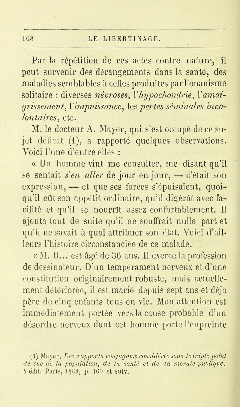 Par la répétition de ces actes contre nature, il peut survenir des dérangements dans la santé, des maladies semblables à celles produites parl'onanisme solitaire : diverses névroses^ YJnjpochondrie^ Vamai- grissement, Vimpinssmice, les pertes séminales invo- lontaires^ etc. M. le docteur A. Mayer, qui s'est occupé de ce su- jet délicat (1), a rapporté quelques observations. Voici l'une d'entre elles : « Un homme vint me consulter, me disant qu'il se sentait s'en aller de jour en jour, — c'était son expression, — et que ses forces s'épuisaient, quoi- qu'il eût son appétit ordinaire, qu'il digérât avec fa- cilité et qu'il se nourrît assez confortablement. Il ajouta tout de suite qu'il ne souffrait nulle part et qu'il ne savait à quoi attribuer son état. Voici d'ail- leurs l'histoire circonstanciée de ce malade. (( M. B... est âgé de 36 ans. Il exerce la profession de dessinateur. D'un tempérament nerveux et d'une constitution originairement robuste, mais actuelle- ment détériorée, il est marié depuis sept ans et déjti père de cinq enfants tous en vie. Mon attention est immédiatement portée vers la cause probable d'un désordre nerveux dont cet homme porte l'enpreinte (1) Mayer, Des rapports conjugaux considérés sous le triple point de vue de la population^ de la santé et de la morale publique. 5 édit. Paris, 1808, p. 160 et suiv.