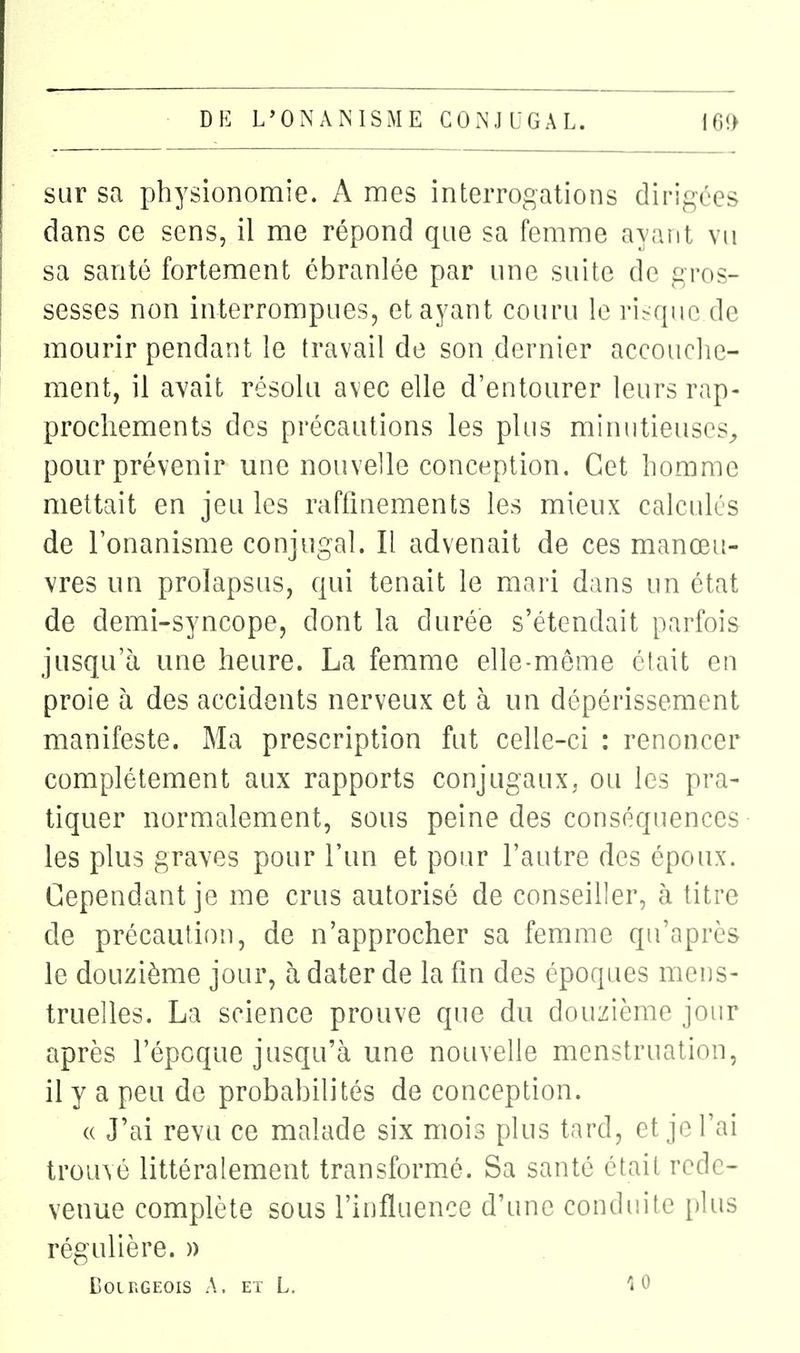 sur sa physionomie. A mes interrogations dirigées dans ce sens, il me répond que sa femme ayant vu sa santé fortement ébranlée par une suite de gros- sesses non interrompues, et ayant couru le ri^^quc de mourir pendant le travail de son dernier accouclie- ment, il avait résolu avec elle d'entourer leurs rap- prochements des précautions les plus minutieuses^ pour prévenir une nouvelle conception. Cet homme mettait en jeu les raffinements les mieux calculés de l'onanisme conjugal. Il advenait de ces manœu- vres nn prolapsus, qui tenait le mari dans un état de demi-syncope, dont la durée s'étendait parfois jusqu'à une heure. La femme elle-même était en proie à des accidents nerveux et à un dépérissement manifeste. Ma prescription fut celle-ci : renoncer complètement aux rapports conjugaux, ou les pra- tiquer normalement, sous peine des conséquences les plus graves pour l'un et pour l'autre des époux. Cependant je me crus autorisé de conseiller, à titre de précaution, de n'approcher sa femme qu'après le douzième jour, à dater de la fin des époques mens- truelles. La science prouve que du douzième jour après l'époque jusqu'à une nouvelle menstruation, il y a peu de probabilités de conception. « J'ai revu ce malade six mois plus tard, et je l'ai trouvé littéralement transformé. Sa santé était rede- venue complète sous l'influence d'une conduite i)lus régulière. )) Coir.GEOis A. ET L. 10