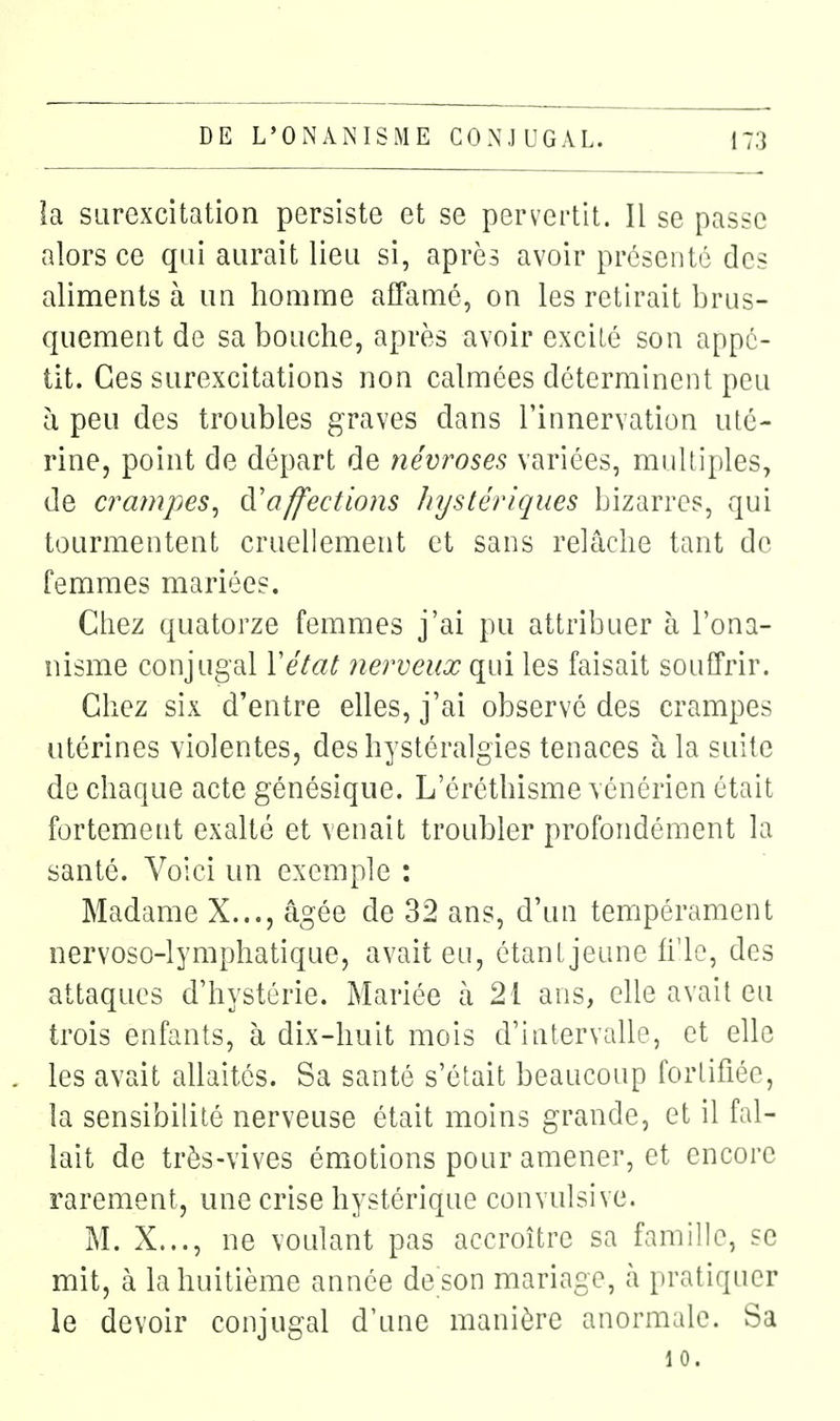 la surexcitation persiste et se pervertit. Il se passe alors ce qui aurait lieu si, après avoir présenté des aliments à un homme affamé, on les retirait brus- quement de sa bouche, après avoir excité son appé- tit. Ces surexcitations non calmées déterminent peu à peu des troubles graves dans l'innervation uté- rine, point de départ de névroses variées, multiples, de crampes^ à'affections Jnjstériqiies bizarres, qui tourmentent cruellement et sans relâche tant de femmes mariées. Chez quatorze femmes j'ai pu attribuer à l'ona- nisme conjugal Vétat nerveux qui les faisait souffrir. Chez six d'entre elles, j'ai observé des crampes utérines violentes, des hystéralgies tenaces à la suite de chaque acte génésique. L'éréthisme vénérien était fortement exalté et venait troubler profondément la santé. Voici un exemple : Madame X..., âgée de 32 ans, d'un tempérament nervoso-lymphatique, avait eu, étanljeune li'le, des attaques d'hystérie. Mariée à 21 ans, elle avait eu trois enfants, à dix-huit mois d'intervalle, et elle les avait allaités. Sa santé s'était beaucoup fortifiée, la sensibilité nerveuse était moins grande, et il fal- lait de très-vives émotions pour amener, et encore rarement, une crise hystérique convulsive. M. X..., ne voulant pas accroître sa famille, se mit, à la huitième année de son mariage, h. pratiquer le devoir conjugal d'une manière anormale. Sa 10.