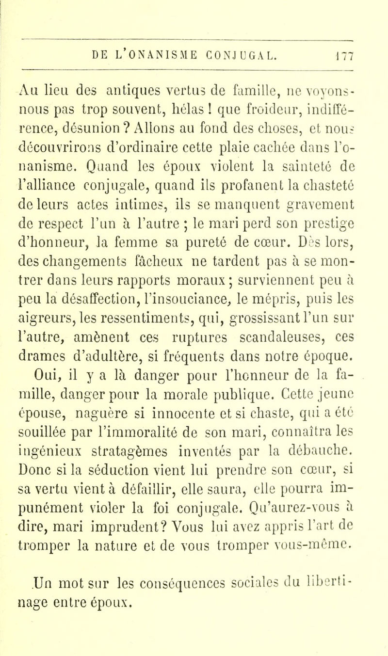 Au lieu des antiques vertus de famille, ne voyons- nous pas trop souvent, hélas ! que froideur, indiffé- rence, désunion ? Allons au fond des choses, et nouf découvrirons d'ordinaire cette plaie cachée dans l'o- nanisme. Quand les époux violent la sainteté de l'alliance conjugale, quand ils profanent la chasteté de leurs actes intimes, ils se manquent gravement de respect l'un à l'autre ; le mari perd son prestige d'honneur, la femme sa pureté de cœur. Dès lors, des changements fâcheux ne tardent pas à se mon- trer dans leurs rapports moraux ; surviennent peu à peu la désafTection, l'insouciance, le mépris, puis les aigreurs, les ressentiments, qui, grossissant l'un sur l'autre, amènent ces ruptures scandaleuses, ces drames d'adultère, si fréquents dans notre époque. Oui, il y a là danger pour l'honneur de la fa- mille, danger pour la morale publique. Cette jeune épouse, naguère si innocente et si chaste, qui a été souillée par l'immoralité de son mari, connaîtra les ingénieux stratagèmes inventés par la débauche. Donc si la séduction vient lui prendre son cœur, si sa vertu vient à défaillir, elle saura, elle pourra im- punément violer la foi conjugale. Ou'aurez-vous li dire, mari imprudent? Vous lui avez appris l'art de tromper la nature et de vous tromper vous-même. .Un mot sur les conséquences sociales du lilrM'ti- nage entre époux.