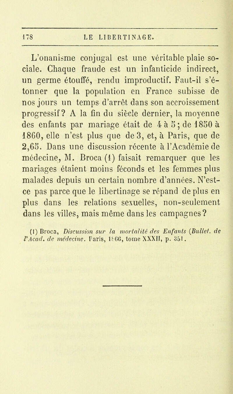 L'onanisme conjugal est une véritable plaie so- ciale. Chaque fraude est un infanticide indirect, un germe étouffé, rendu improductif. Faut-il s'é- tonner que la population en France subisse de nos jours un temps d'arrêt dans son accroissement progressif? A la fin du siècle dernier, la moyenne des enfants par mariage était de 4 à 5 ; de 1850 à 1860, elle n'est plus que de 3, et, à Paris, que de 2,65. Dans une discussion récente à l'Académie de médecine, M. Broca (1) faisait remarquer que les mariages étaient moins féconds et les femmes plus malades depuis un certain nombre d'années. N'est- ce pas parce que le libertinage se répand de plus en plus dans les relations sexuelles, non-seulement dans les villes, mais même dans les campagnes? (1) Broca, Discussion sur la mortalité des Enfants {Bullef. de VAcad, de médecine. Paris, UGG, tome XXXII, p. 351.
