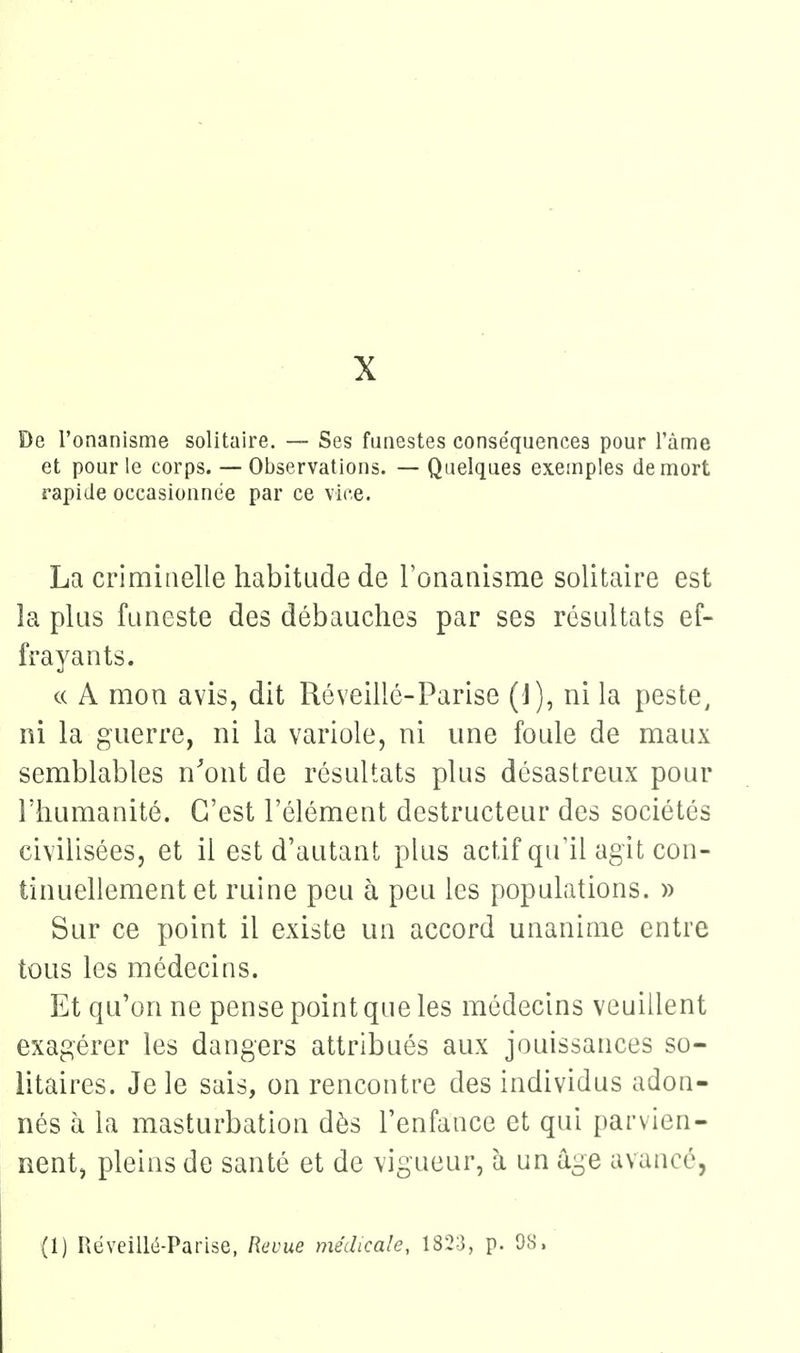 De l'onanisme solitaire. — Ses funestes conséquences pour l'àme et pour le corps. — Observations. — Quelques exemples de mort rapide occasionnée par ce vice. La criminelle habitude de l'onanisme solitaire est la plus funeste des débauches par ses résultats ef- frayants. c( A mon avis, dit Rôveillé-Parise (J), ni la peste, ni la guerre, ni la variole, ni une foule de maux semblables n'ont de résultats plus désastreux pour l'humanité. C'est l'élément destructeur des sociétés civilisées, et il est d'autant phis actif qu'il agit con- tinuellement et ruine peu à peu les populations. » Sur ce point il existe un accord unanime entre tous les médecins. Et qu'on ne pense point que les médecins veuillent exagérer les dangers attribués aux jouissances so- litaires. Je le sais, on rencontre des individus adon- nés à la masturbation dès l'enfance et qui parvien- nent, pleins de santé et de vigueur, h un âge avancé, (1) Réveillé-Parise, Revue médicale, 1823, p. 98.