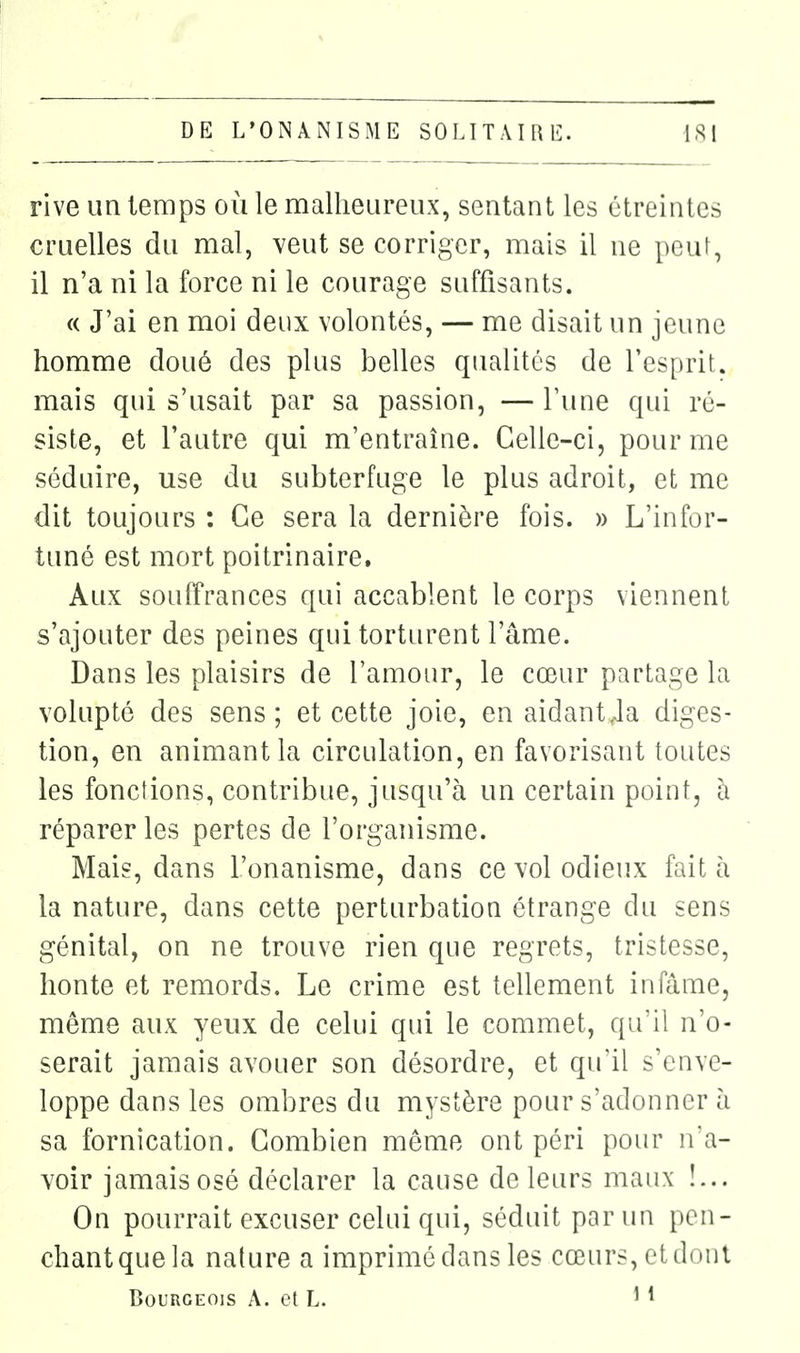 rive un temps où le malheureux, sentant les étreintes cruelles du mal, veut se corriger, mais il ne peut, il n'a ni la force ni le courage suffisants. « J'ai en moi deux volontés, — me disait un jeune homme doué des plus belles qualités de l'esprit, mais qui s'usait par sa passion, — l'une qui ré- siste, et l'autre qui m'entraîne. Celle-ci, pour me séduire, use du subterfuge le plus adroit, et me dit toujours : Ce sera la dernière fois. » L'infor- tuné est mort poitrinaire. Aux souffrances qui accablent le corps viennent s'ajouter des peines qui torturent l'âme. Dans les plaisirs de l'amour, le cœur partage la volupté des sens; et cette joie, en aidantJa diges- tion, en animant la circulation, en favorisant toutes les fonctions, contribue, jusqu'à un certain point, à réparer les pertes de l'organisme. Mais, dans l'onanisme, dans ce vol odieux fait h la nature, dans cette perturbation étrange du sens génital, on ne trouve rien que regrets, tristesse, honte et remords. Le crime est tellement infâme, même aux yeux de celui qui le commet, qu'il n'o- serait jamais avouer son désordre, et qu'il s'enve- loppe dans les ombres du mystère pour s'adonner ù sa fornication. Combien même ont péri pour n'a- voir jamaisosé déclarer la cause de leurs maux !... On pourrait excuser celui qui, séduit par un pen- chantquela nature a imprimé dans les cœurs, etdniii Bourgeois A. et L. ' *