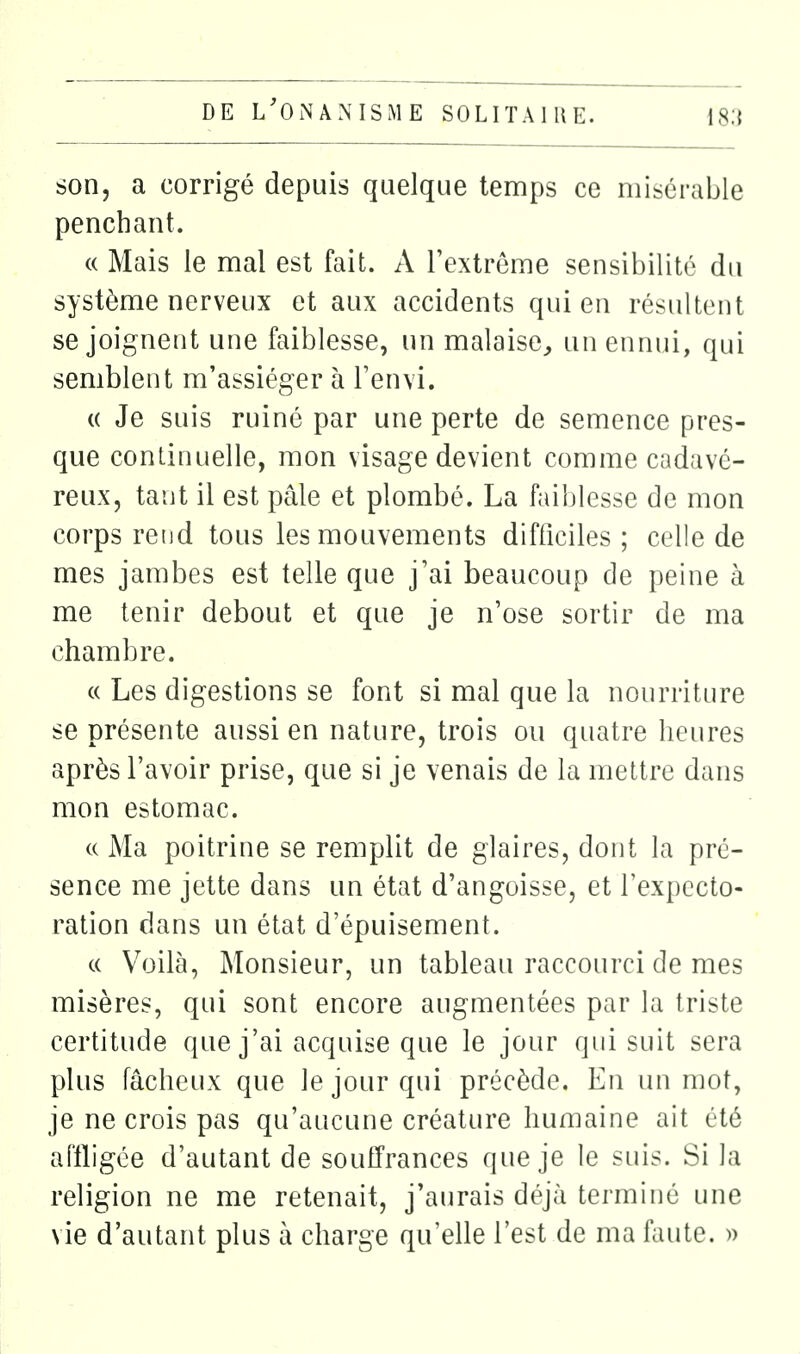 son, a corrigé depuis quelque temps ce misérable penchant. (( Mais le mal est fait. A l'extrême sensibilité du système nerveux et aux accidents qui en résultent se joignent une faiblesse, un malaise^ un ennui, qui semblent m'assiéger à l'envi. (( Je suis ruiné par une perte de semence pres- que continuelle, mon visage devient comme cadavé- reux, tant il est pâle et plombé. La faiblesse de mon corps rend tous les mouvements difficiles ; celle de mes jambes est telle que j'ai beaucoup de peine à me tenir debout et que je n'ose sortir de ma chambre. « Les digestions se font si mal que la nourriture se présente aussi en nature, trois ou quatre heures après l'avoir prise, que si je venais de la mettre dans mon estomac. c( Ma poitrine se remplit de glaires, dont la pré- sence me jette dans un état d'angoisse, et l'expecto- ration dans un état d'épuisement. c( Voilà, Monsieur, un tableau raccourci de mes misères, qui sont encore augmentées par la triste certitude que j'ai acquise que le jour qui suit sera plus fâcheux que le jour qui précède. En un mot, je ne crois pas qu'aucune créature humaine ait été affligée d'autant de souffrances que je le suis. Si la religion ne me retenait, j'aurais déjà terminé une vie d'autant plus à charge qu'elle l'est de ma faute. »