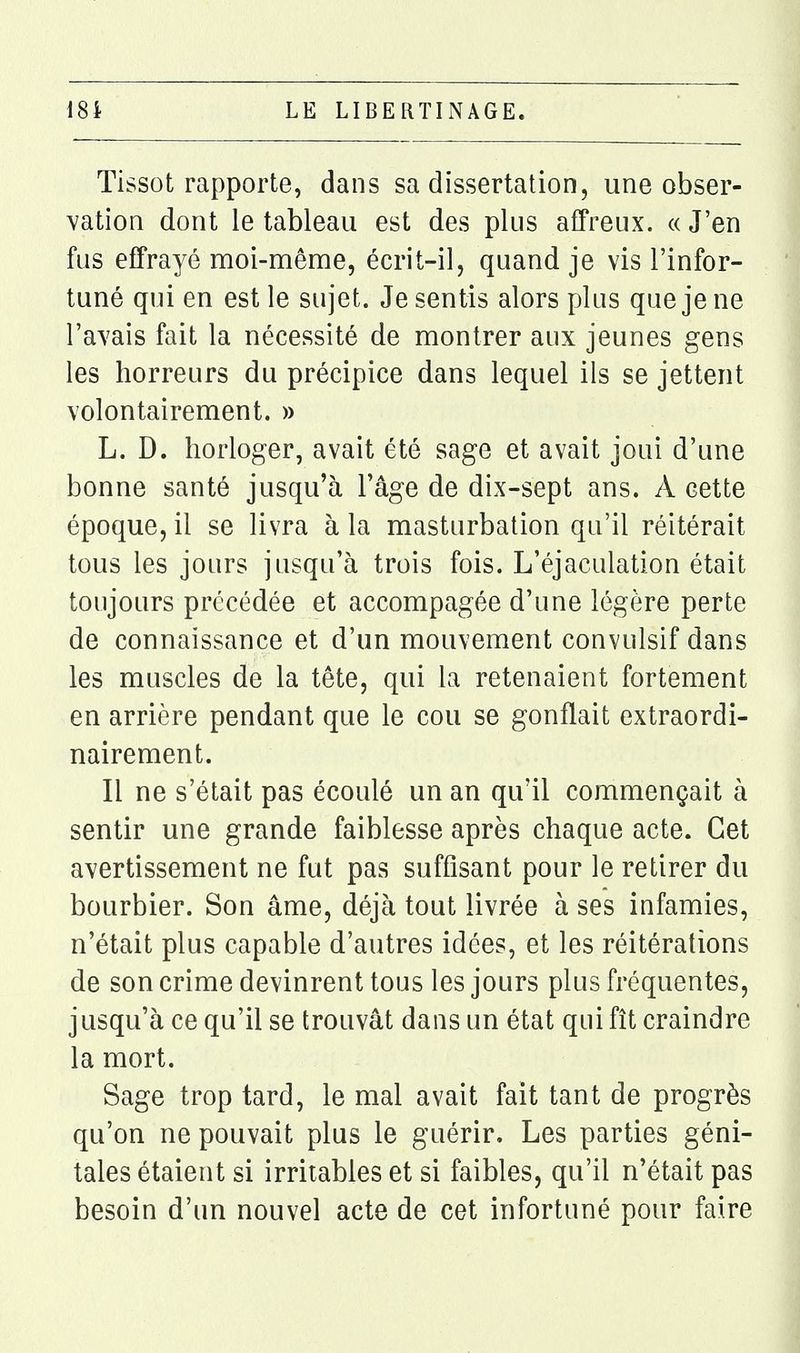 Tissot rapporte, dans sa dissertation, une obser- vation dont le tableau est des plus affreux. « J'en fus effrayé moi-même, écrit-il, quand je vis l'infor- tuné qui en est le sujet. Je sentis alors plus que je ne l'avais fait la nécessité de montrer aux jeunes gens les horreurs du précipice dans lequel ils se jettent volontairement. » L. D. horloger, avait été sage et avait joui d'une bonne santé jusqu'à l'âge de dix-sept ans. A cette époque, il se livra à la masturbation qu'il réitérait tous les jours jusqu'à trois fois. L'éjaculation était toujours précédée et accompagée d'une légère perte de connaissance et d'un mouvement convulsif dans les muscles de la tête, qui la retenaient fortement en arrière pendant que le cou se gonflait extraordi- nairement. Il ne s'était pas écoulé un an qu'il commençait à sentir une grande faiblesse après chaque acte. Cet avertissement ne fut pas suffisant pour le retirer du bourbier. Son âme, déjà tout livrée à ses infamies, n'était plus capable d'autres idées, et les réitérations de son crime devinrent tous les jours plus fréquentes, jusqu'à ce qu'il se trouvât dans un état qui fît craindre la mort. Sage trop tard, le mal avait fait tant de progrès qu'on ne pouvait plus le guérir. Les parties géni- tales étaient si irritables et si faibles, qu'il n'était pas besoin d'un nouvel acte de cet infortuné pour faire