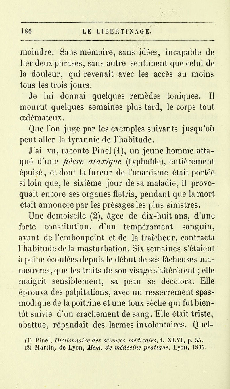 moindre. Sans mémoire, sans idées, incapable de lier deux phrases, sans autre sentiment que celui de la douleur, qui revenait avec les accès au moins tous les trois jours. Je lui donnai quelques remèdes toniques. Il mourut quelques semaines plus tard, le corps tout œdémateux. Que l'on juge par les exemples suivants jusqu'où peut aller la tyrannie de l'habitude. J'ai vu, raconte Pinel (1), un jeune homme atta- qué d'une fièvre ataxique (typhoïde), entièrement épuisé, et dont la fureur de l'onanisme était portée si loin que, le sixième jour de sa maladie, il provo- quait encore ses organes flétris, pendant que la mort était annoncée par les présages les plus sinistres. Une demoiselle (2), âgée de dix-huit ans, d'une forte constitution, d'un tempérament sanguin, ayant de l'embonpoint et de la fraîcheur, contracta l'habitude de la masturbation. Six semaines s'étaient à peine écoulées depuis le début de ses fâcheuses ma- nœuvres, que les traits de son visage s'altérèrent ; elle maigrit sensiblement, sa peau se décolora. Elle éprouva des palpitations, avec un resserrement spas- modique de la poitrine et une toux sèche qui fut bien- tôt suivie d'un crachement de sang. Elle était triste, abattue, répandait des larmes involontaires. Quel- (1) Pinel, Diclionnaire des sciences médicales^ t. XLVI, p. 55. l2) Martin, de Lyon, Méin. de médecine pratique. Lyon, 1835.