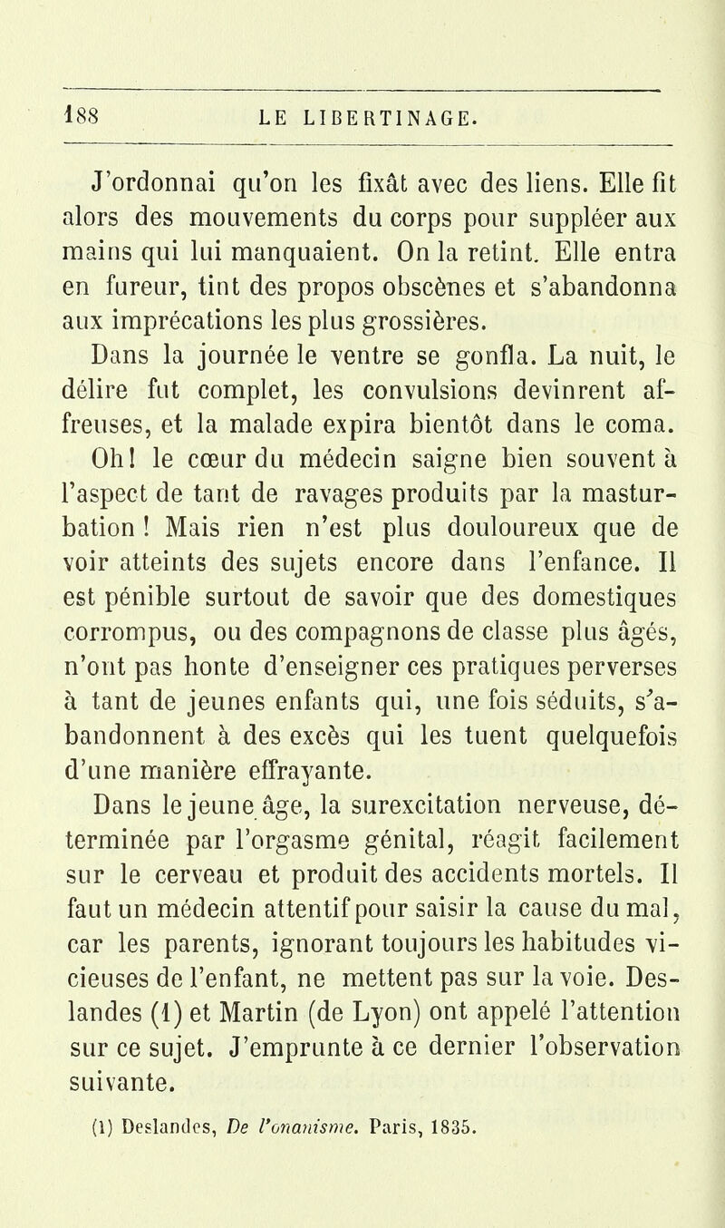 J'ordonnai qu'on les fixât avec des liens. Elle fit alors des mouvements du corps pour suppléer aux mains qui lui manquaient. On la retint. Elle entra en fureur, tint des propos obscènes et s'abandonna aux imprécations les plus grossières. Dans la journée le ventre se gonfla. La nuit, le délire fut complet, les convulsions devinrent af- freuses, et la malade expira bientôt dans le coma. Ohl le cœur du médecin saigne bien souvent à l'aspect de tant de ravages produits par la mastur- bation ! Mais rien n'est plus douloureux que de voir atteints des sujets encore dans l'enfance. Il est pénible surtout de savoir que des domestiques corrompus, ou des compagnons de classe plus âgés, n'ont pas honte d'enseigner ces pratiques perverses à tant de jeunes enfants qui, une fois séduits, s^a- bandonnent à des excès qui les tuent quelquefois d'une manière effrayante. Dans le jeune âge, la surexcitation nerveuse, dé- terminée par l'orgasme génital, réagit facilement sur le cerveau et produit des accidents mortels. Il faut un médecin attentif pour saisir la cause du mal, car les parents, ignorant toujours les habitudes vi- cieuses de l'enfant, ne mettent pas sur la voie. Des- landes (1) et Martin (de Lyon) ont appelé l'attention sur ce sujet. J'emprunte à ce dernier l'observation suivante.