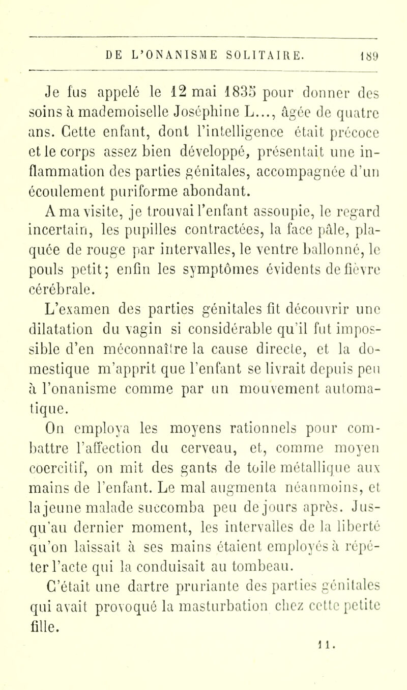 Je fus appelé le 12 mai 183o pour donner des soins à mademoiselle Joséphine L..., âgée de quatre ans. Cette enfant, dont rintelligence était précoce et le corps assez bien développé, présentait une in- flammation des parties génitales, accompagnée d'un écoulement puriforme abondant. A ma visite, je trouvai l'enfant assoupie, le regard incertain, les pupilles contractées, la face pâle, pla- quée de rouge par intervalles, le ventre ballonné, le pouls petit; enfin les symptômes évidents de fièvre cérébrale. L'examen des parties génitales fit découvrir une dilatation du vagin si considérable qu'il fut impos- sible d'en méconnaître la cause direcle, et la do- mestique m'apprit que l'enfant se livrait depuis peu à l'onanisme comme par un mouvement automa- tique. On employa les moyens rationnels pour com- battre l'afiection du cerveau, et, comme moyen coercitif, on mit des gants de toile métallique aux mains de l'enfant. Le mal augmenta néanmoins, et la jeune malade succomba peu de jours après. Jus- qu'au dernier moment, les intervalles de la liberté qu'on laissait à ses mains étaient employés à répé- ter l'acte qui la conduisait au tombeau. C'était une dartre pruriante des parties génitales qui avait provoqué la masturbation chez cette petite fille.