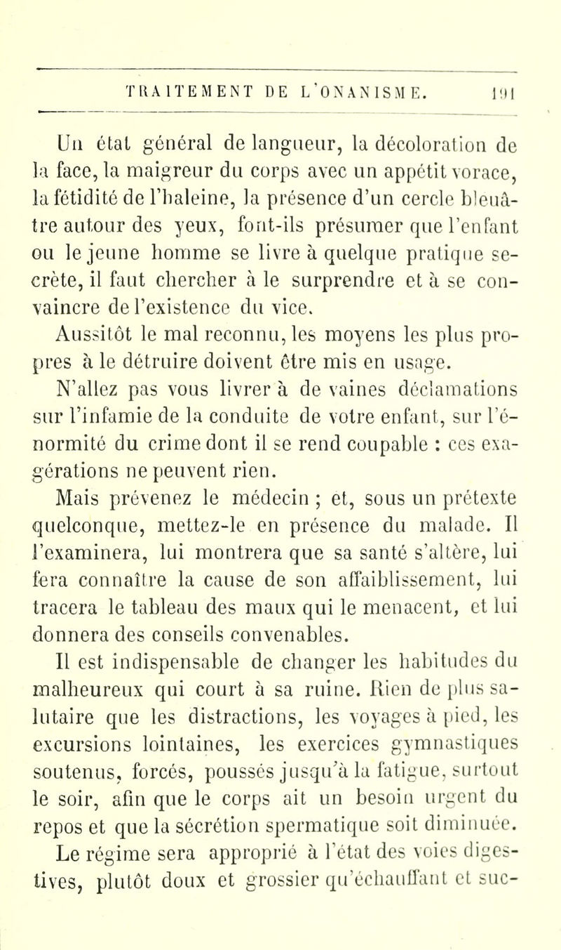 lia état général de langueur, la décoloration de la face, la maigreur du corps avec un appétit vorace, la fétidité de Thaleine, la présence d'un cercle bleuâ- tre autour des yeux, font-ils présiiraer que l'enfant ou le jeune homme se livre à quelque pratique se- crète, il faut chercher à le surprendre et à se con- vaincre de l'existence du vice. Aussitôt le mal reconnu, les moyens les plus pro- pres à le détruire doivent être mis en usage. N'allez pas vous livrer à de vaines déclamations sur l'infamie de la conduite de votre enfant, sur l'é- normité du crime dont il se rend coupable : ces exa- gérations ne peuvent rien. Mais prévenez le médecin ; et, sous un prétexte quelconque, mettez-le en présence du malade. Il l'examinera, lui montrera que sa santé s'altère, lui fera connaître la cause de son affaiblissement, lui tracera le tableau des maux qui le menacent, et lui donnera des conseils convenables. Il est indispensable de changer les habitudes du malheureux qui court à sa ruine. Rien de i)lus sa- lutaire que les distractions, les voyages à pied, les excursions lointaines, les exercices gymnastiques soutenus, forcés, poussés jusqu'à la fatigue, surtout le soir, afin que le corps ait un besoin urgent du repos et que la sécrétion spermatique soit dimiiiuce. Le régime sera approprié à l'état des voies diges- tives, plutôt doux et grossier qu'éclianiïanl et aie-