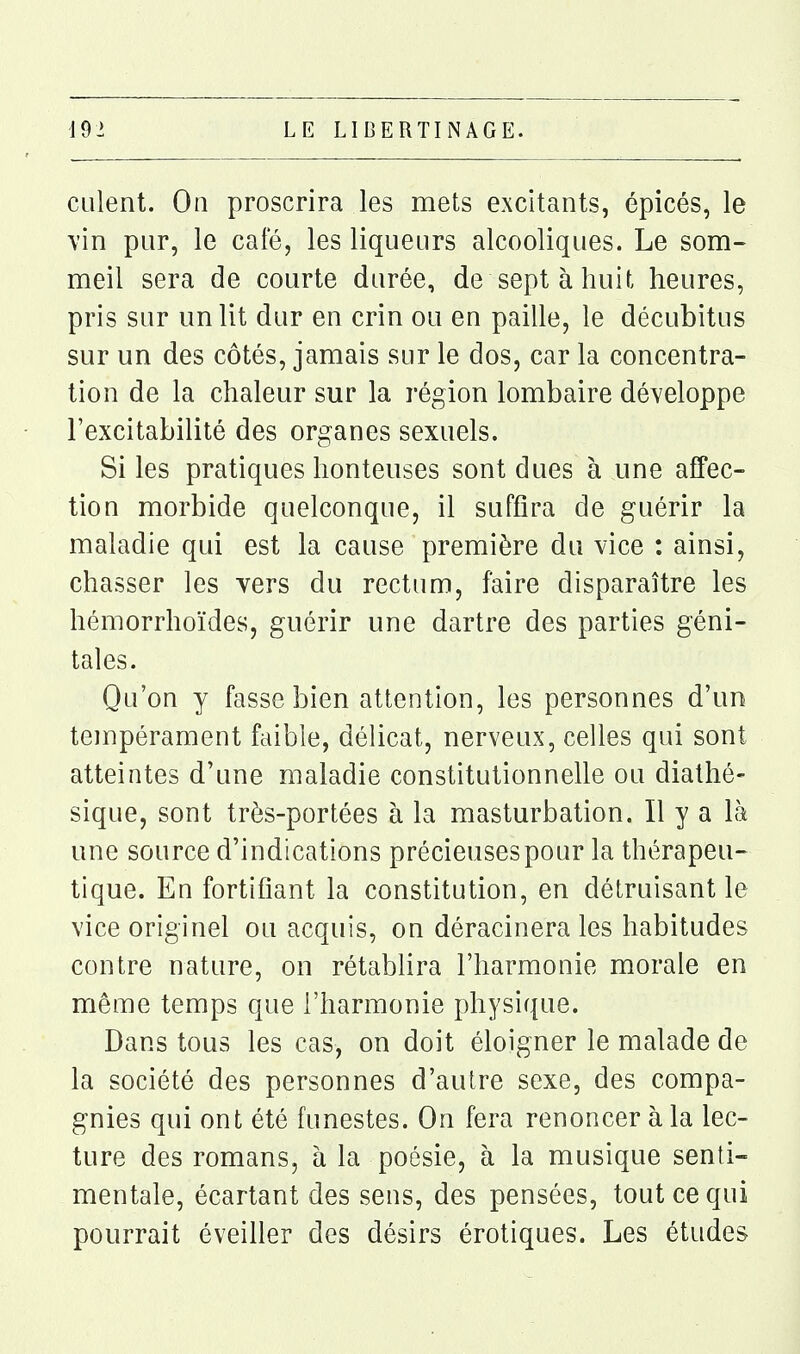 culent. On proscrira les mets excitants, épicés, le vin pur, le café, les liqueurs alcooliques. Le som- meil sera de courte durée, de sept à huit heures, pris sur un lit dur en crin ou en paille, le décubitus sur un des côtés, jamais sur le dos, car la concentra- tion de la chaleur sur la région lombaire développe l'excitabilité des organes sexuels. Si les pratiques honteuses sont dues à une affec- tion morbide quelconque, il suffira de guérir la maladie qui est la cause première du vice : ainsi, chasser les vers du rectum, faire disparaître les hémorrhoïdes, guérir une dartre des parties géni- tales. Qu'on y fasse bien attention, les personnes d'un tempérament faible, délicat, nerveux, celles qui sont atteintes d'une maladie constitutionnelle ou diathé- sique, sont très-portées à la masturbation. Il y a là une source d'indications précieuses pour la thérapeu- tique. En fortifiant la constitution, en détruisant le vice originel ou acquis, on déracinera les habitudes contre nature, on rétablira l'harmonie morale en même temps que l'harmonie physique. Dans tous les cas, on doit éloigner le malade de la société des personnes d'autre sexe, des compa- gnies qui ont été funestes. On fera renoncer à la lec- ture des romans, à la poésie, à la musique senti- mentale, écartant des sens, des pensées, tout ce qui pourrait éveiller des désirs érotiques. Les études