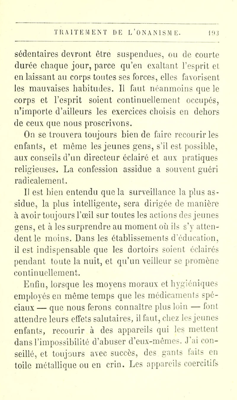 sédentaires devront être suspendues, ou de courte durée chaque jour, parce qu'en exaltant l'esprit et en laissant au corps toutes ses forces, elles favorisent les mauvaises habituiles. Il faut néanmoins que le corps et l'esprit soient continuellement occupés, n'importe d'ailleurs les exercices choisis en dehors de ceux que nous proscrivons. On se trouvera toujours bien de faire recourir les enfants, et même les jeunes gens, s'il est possible, aux conseils d'un directeur éclairé et aux pratiques religieuses. La confession assidue a souvent guéri radicalement. Il est bien entendu que la surveillance la plus as- sidue, la plus intelligente, sera dirigée de manière à avoir toujours l'œil sur toutes les actions des jeunes gens, et à les surprendre au moment oii ils s'y atten- dent le moins. Dans les établissements dY^ducation, il est indispensable que les dortoirs soient éclairés pendant toute la nuit, et qu'un veilleur se promène continuellement. Enfin, lorsque les moyens moraux et hygiéniques employés en même temps que les médicaments spé- ciaux — que nous ferons connaître plus loin — font attendre leurs effets salutaires, il faut, chez les jeimes enfants, recourir à des appareils qui les mettent dans l'impossibilité d'abuser d'eux-mêmes. J'.ii con- seillé, et toujours avec succès, des gants faits en toile métallique ou en crin. Les appareils coercitifs