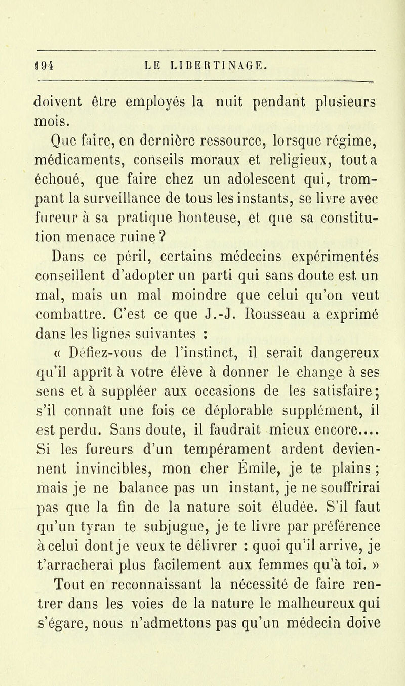 doivent être employés la nuit pendant plusieurs mois. Que faire, en dernière ressource, lorsque régime, médicaments, conseils moraux et religieux, tout a échoué, que faire chez un adolescent qui, trom- pant la surveillance de tous les instants, se livre avec fureur à sa pratique honteuse, et que sa constitu- tion menace ruine ? Dans ce péril, certains médecins expérimentés conseillent d'adopter un parti qui sans doute est un mal, mais un mal moindre que celui qu'on veut combattre. C'est ce que J.-J. Rousseau a exprimé dans les lignes suivantes : « Défiez-vous de l'instinct, il serait dangereux qu'il apprît à votre élève à donner le change à ses sens et à suppléer aux occasions de les satisfaire; s'il connaît une fois ce déplorable supplément, il est perdu. Sans doute, il faudrait mieux encore.... Si les fureurs d'un tempérament ardent devien- nent invincibles, mon cher Emile, je te plains ; mais je ne balance pas un instant, je ne souffrirai pas que la fin de la nature soit éludée. S'il faut qu'un tyran te subjugue, je te livre par préférence à celui dont je veux te délivrer : quoi qu'il arrive, je t'arracherai plus facilement aux femmes qu'à toi. » Tout en reconnaissant la nécessité de faire ren- trer dans les voies de la nature le malheureux qui s'égare, nous n'admettons pas qu'un médecin doive