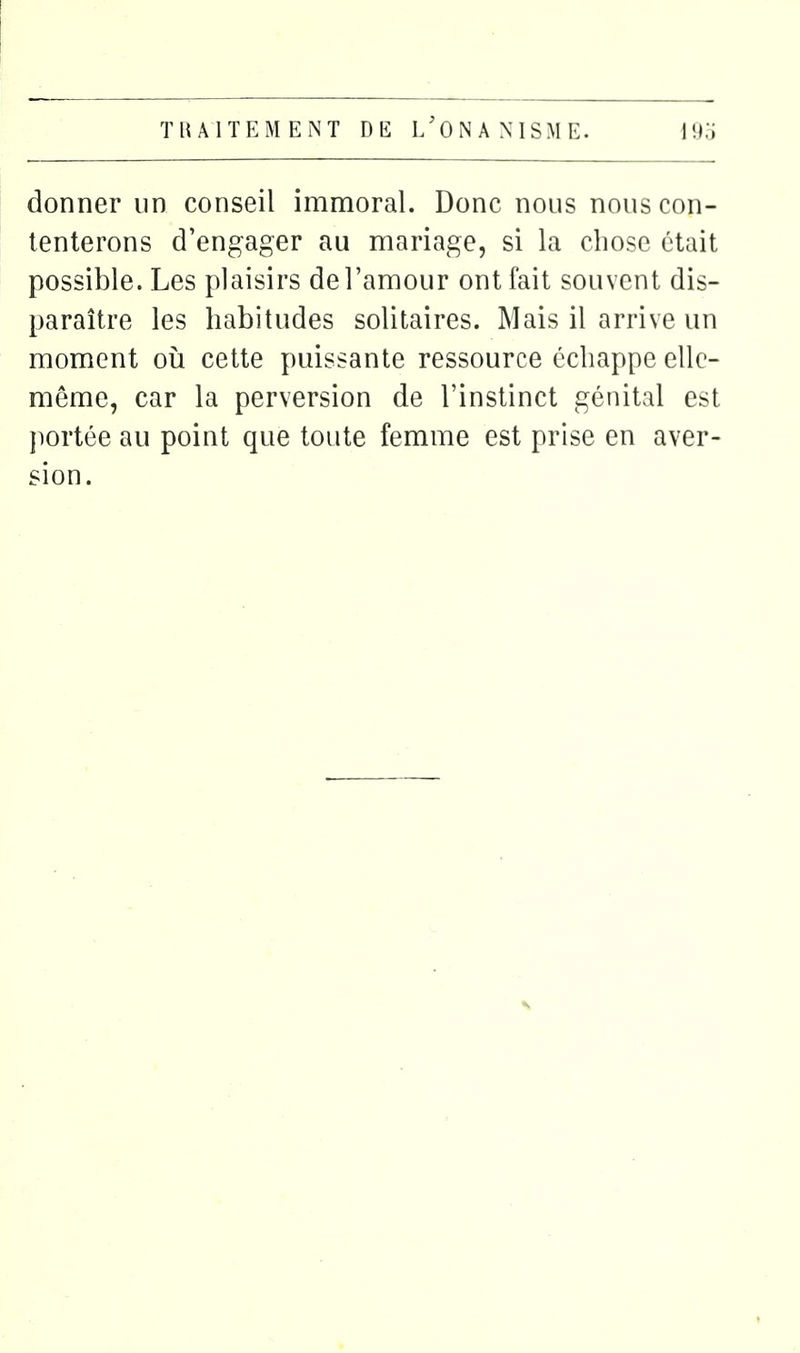 donner un conseil immoral. Donc nous nous con- tenterons d'engager au mariage, si la chose était possible. Les plaisirs de l'amour ont fait souvent dis- paraître les habitudes solitaires. Mais il arrive un moment oii cette puissante ressource échappe elle- même, car la perversion de l'instinct génital est jiortée au point que toute femme est prise en aver- sion.