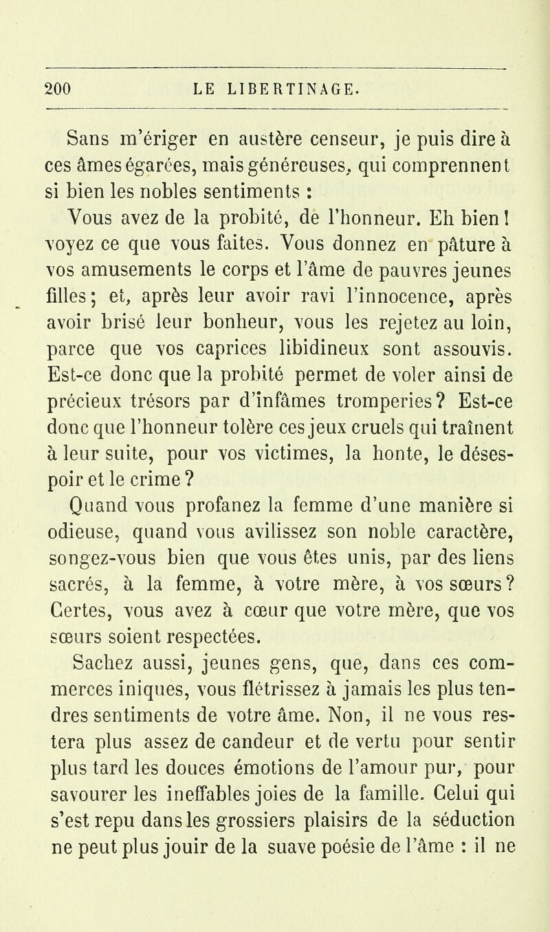 Sans m'ériger en austère censeur, je puis dire à ces ârnes égarées, mais généreuses, qui comprennent si bien les nobles sentiments : Vous avez de la probité, de l'honneur. Eh bien I voyez ce que vous faites. Vous donnez en pâture à vos amusements le corps et lame de pauvres jeunes filles; et, après leur avoir ravi l'innocence, après avoir brisé leur bonheur, vous les rejetez au loin, parce que vos caprices libidineux sont assouvis. Est-ce donc que la probité permet de voler ainsi de précieux trésors par d'infâmes tromperies? Est-ce donc que l'honneur tolère ces jeux cruels qui traînent à leur suite, pour vos victimes, la honte, le déses- poir et le crime ? Quand vous profanez la femme d'une manière si odieuse, quand vous avilissez son noble caractère, songez-vous bien que vous êtes unis, par des liens sacrés, à la femme, à votre mère, à vos sœurs ? Certes, vous avez à cœur que votre mère, que vos sœurs soient respectées. Sachez aussi, jeunes gens, que, dans ces com- merces iniques, vous flétrissez à jamais les plus ten- dres sentiments de votre âme. Non, il ne vous res- tera plus assez de candeur et de vertu pour sentir plus tard les douces émotions de l'amour pur, pour savourer les ineffables joies de la famille. Celui qui s'est repu dans les grossiers plaisirs de la séduction ne peut plus jouir de la suave poésie de l'âme : il ne