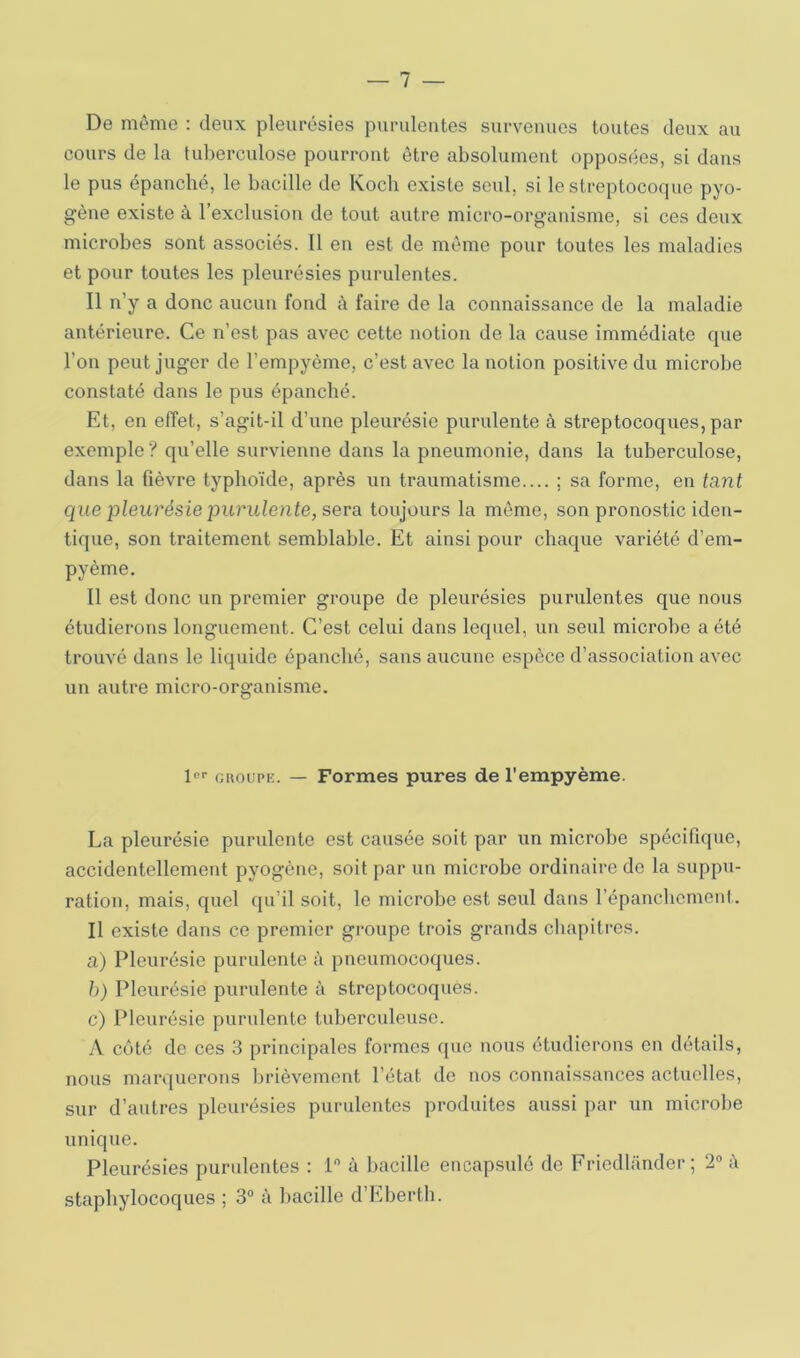 De même ; deux pleurésies purulentes survenues toutes deux au cours de la tuberculose pourront être absolument opposées, si dans le pus épanché, le bacille de Koch existe seul, si le streptocoque pyo- gène existe à l’exclusion de tout autre micro-organisme, si ces deux microbes sont associés. Il en est de même pour toutes les maladies et pour toutes les pleurésies purulentes. Il n’y a donc aucun fond à faire de la connaissance de la maladie antérieure. Ce n’est pas avec cette notion de la cause immédiate que l’on peut juger de l’empyème, c’est avec la notion positive du microbe constaté dans le pus épanché. Et, en effet, s’agit-il d’une pleurésie purulente à streptocoques, par exemple? qu’elle survienne dans la pneumonie, dans la tuberculose, dans la fièvre typhoïde, après un traumatisme.... ; sa forme, en tant que pleurésie purulente, sera toujours la même, son pronostic iden- tique, son traitement semblable. Et ainsi pour chaque variété d’em- pyème. Il est donc un premier groupe de pleurésies purulentes que nous étudierons longuement. C’est celui dans lequel, un seul microbe a été trouvé dans le liquide épanché, sans aucune espèce d’association avec un autre micro-organisme. !<='• GROUPE. — Formes pures de l'empyème. La pleurésie purulente est causée soit par un microbe spécifique, accidentellement pyogène, soit par un microbe ordinaire de la suppu- ration, mais, quel qu’il soit, le microbe est seul dans répaneboment. Il existe dans ce premier groupe trois grands chapitres. a) Pleurésie purulente à pneumocoques. h) Pleurésie purulente à streptocoques. c) Pleurésie purulente tuberculeuse. A côté de ces 3 principales formes que nous étudierons en détails, nous marquerons brièvement l’état de nos connaissances actuelles, sur d’autres pleurésies purulentes produites aussi par un microbe unique. Pleurésies purulentes : 1 à bacille encapsulé de Friedlander ; 2“ à staphylocoques ; 3° à bacille d’Eberth.