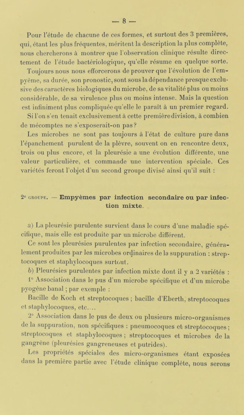 Pour l’étude de chacune de ces formes, et surtout des 3 premières, qui, étant les plus fréquentes, méritent la description la plus complète, nous chercherons à montrer que l’observation clinique résulte direc- tement de l’étude bactériologique, qu’elle résume en quelque sorte. Toiijours nous nous efforcerons de prouver que l’évolution de l’em- pyème, sa durée, son pronostic, sont sous la dépendance presque exclu- sive des caractères biologiques du microbe, de sa vitalité plus ou moins considérable, de sa virulence plus ou moins intense. Mais la question est infiniment plus compliquée qu’elle le paraît à un premier regard. Si l’on s’en tenait exclusivement à cette première division, à combien de mécomptes ne s’exposerait-on pas ? Les microbes ne sont pas toujours à l’état de culture pure dans l’épanchement purulent de la plèvre, souvent on en rencontre deux, trois ou plus encore, et la pleurésie a une évolution differente, une valeur particulière, et commande une intervention spéciale. Ces variétés feront l’objet d’un second groupe divisé ainsi qu’il suit : 2« GROUPE. — Empyèmes par infection secondaire ou par infec- tion mixte. a) La pleurésie purulente survient dans le cours d’une maladie spé- cifique, mais elle est produite par un microbe différent. Ce sont les pleurésies purulentes par infection secondaire, généra- lement produites par les microbes ordinaires de la suppuration ; strep- tocoques et staphylocoques surtout. b) Pleurésies purulentes par infection mixte dont il y a 2 variétés : 1° Association dans le pus d’un microbe spécifique et d’un microbe I>yogène banal ; par exemple : Bacille de Koch et streptocoques ; bacille d’Ebertb, streptocoques et staphylocoques, etc.... 2“ Association dans le pus de deux ou plusieurs micro-organismes de la suppuration, non spécifiques : pneumocoques et streptocoques; streptocoques et staphylocoques ; streptocoques et microbes de la gangrène (pleurésies gangreneuses et putrides). Les propriétés spéciales des micro-organismes étant exposées dans la première partie avec l’étude clinique complète, nous serons