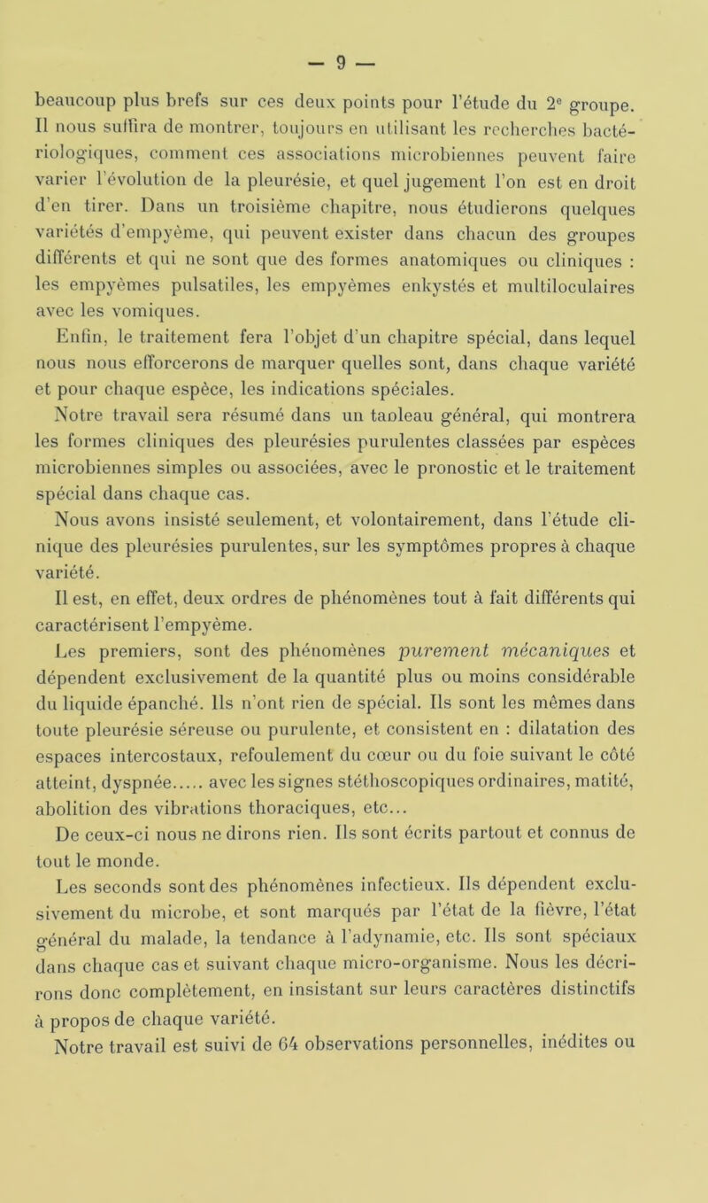 beaucoup plus brefs sur ces deux points pour l’étude du 2® groupe. Il nous suffira de montrer, toujours eu utilisant les recherches bacté- riologiques, comment ces associations microbiennes peuvent faire varier l’évolution de la pleurésie, et quel jugement l’on est en droit d’en tirer. Dans un troisième chapitre, nous étudierons quelques variétés d’empyème, qui peuvent exister dans chacun des groupes différents et qui ne sont que des formes anatomiques ou cliniques : les empyèmes pulsatiles, les empyèmes enkystés et multiloculaires avec les vomiques. Enfin, le traitement fera l’objet d’un chapitre spécial, dans lequel nous nous efforcerons de marquer quelles sont, dans chaque variété et pour chaque espèce, les indications spéciales. Notre travail sera résumé dans un taoleau général, qui montrera les formes cliniques des pleurésies purulentes classées par espèces microbiennes simples ou associées, avec le pronostic et le traitement spécial dans chaque cas. Nous avons insisté seulement, et volontairement, dans l’étude cli- nique des pleurésies purulentes, sur les symptômes propres à chaque variété. Il est, en effet, deux ordres de phénomènes tout à fait différents qui caractérisent l’empyème. Les premiers, sont des phénomènes 'purement mécaniques et dépendent exclusivement de la quantité plus ou moins considérable du liquide épanché. Ils n’ont rien de spécial. Ils sont les mêmes dans toute pleurésie séreuse ou purulente, et consistent en : dilatation des espaces intercostaux, refoulement du cœur ou du foie suivant le coté atteint, dyspnée avec les signes stéthoscopiques ordinaires, matité, abolition des vibrations thoraciques, etc... De ceux-ci nous ne dirons rien. Ils sont écrits partout et connus de tout le monde. Les seconds sont des phénomènes infectieux. Ils dépendent exclu- sivement du microbe, et sont marqués par l’état de la fièvre, l’état général du malade, la tendance à l’adynamie, etc. Ils sont spéciaux dans chaque cas et suivant chaque micro-organisme. Nous les décri- rons donc complètement, en insistant sur leurs caractères distinctifs à propos de chaque variété. Notre travail est suivi de G4 observations personnelles, inédites ou