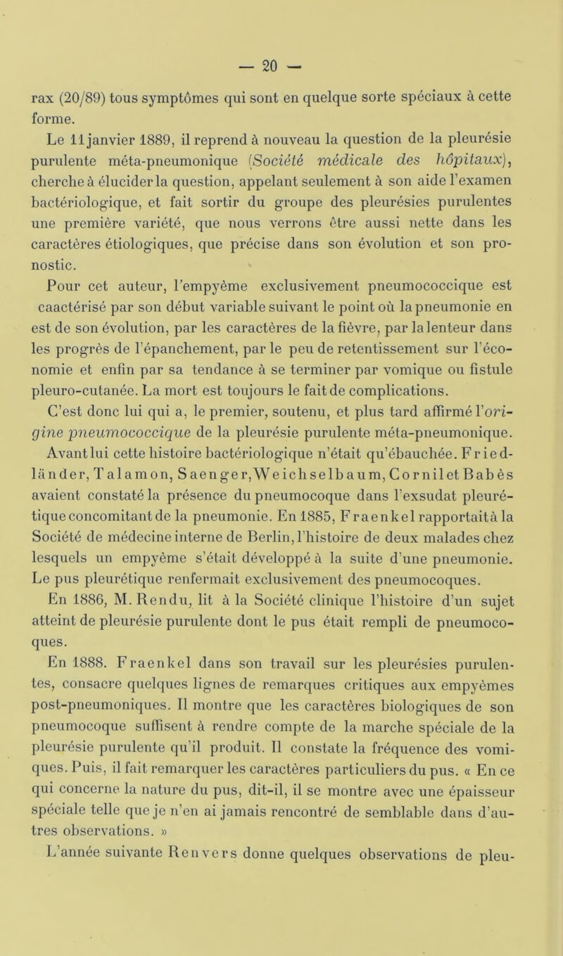 rax (20/89) tous symptômes qui sont en quelque sorte spéciaux à cette forme. Le 11 janvier 1889, il reprend à nouveau la question de la pleurésie purulente méta-pneumonique (Société médicale des hôpitaux], cherche à élucider la question, appelant seulement à son aide l’examen bactériologique, et fait sortir du groupe des pleurésies purulentes une première variété, que nous verrons être aussi nette dans les caractères étiologiques, que précise dans son évolution et son pro- nostic. Pour cet auteur, l’empyème exclusivement pneumococcique est caactérisé par son début variable suivant le point où la pneumonie en est de son évolution, par les caractères de la fièvre, par la lenteur dans les progrès de l’épanchement, par le peu de retentissement sur l’éco- nomie et enfin par sa tendance à se terminer par vomique ou fistule pleuro-cutanée. La mort est toujours le fait de complications. C’est donc lui qui a, le premier, soutenu, et plus tard affirmé l’ori- gine pneumococcique de la pleurésie purulente méta-pneumonique. Avant lui cette histoire bactériologique n’était qu’ébauchée. Fried- lander, T alamon, S aen ge r,We ichselbaum, Co rnilet Bab ès avaient constaté la présence du pneumocoque dans l’exsudât pleuré- tique concomitant de la pneumonie. En 1885, Fraenkel rapportaità la Société de médecine interne de Berlin, l’histoire de deux malades chez lesquels un empyème s’était développé à la suite d’une pneumonie. Le pus pleurétique renfermait exclusivement des pneumocoques. En 1886, M. Rendu, lit à la Société clinique l’histoire d’un sujet atteint de pleurésie purulente dont le pus était rempli de pneumoco- ques. En 1888. Fraenkel dans son travail sur les pleurésies purulen- tes, consacre quelques lignes de remarques critiques aux empyèmes post-pneumoniques. Il montre que les caractères biologiques de son pneumocoque suffisent à rendre compte de la marche spéciale de la pleurésie purulente qu’il produit. Il constate la fréquence des vomi- ques. Puis, il fait remarquer les caractères particuliers du pus. « En ce qui concerne la nature du pus, dit-il, il se montre avec une épaisseur spéciale telle que je n’en ai jamais rencontré de semblable dans d’au- tres observations. » L’année suivante Renvers donne quelques observations de pieu-